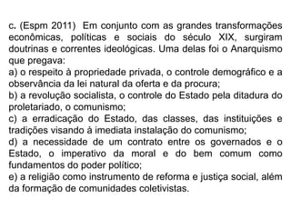 c. (Espm 2011) Em conjunto com as grandes transformações
econômicas, políticas e sociais do século XIX, surgiram
doutrinas e correntes ideológicas. Uma delas foi o Anarquismo
que pregava:
a) o respeito à propriedade privada, o controle demográfico e a
observância da lei natural da oferta e da procura;
b) a revolução socialista, o controle do Estado pela ditadura do
proletariado, o comunismo;
c) a erradicação do Estado, das classes, das instituições e
tradições visando à imediata instalação do comunismo;
d) a necessidade de um contrato entre os governados e o
Estado, o imperativo da moral e do bem comum como
fundamentos do poder político;
e) a religião como instrumento de reforma e justiça social, além
da formação de comunidades coletivistas.
 
