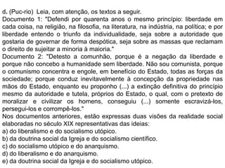 d. (Puc-rio) Leia, com atenção, os textos a seguir.
Documento 1: "Defendi por quarenta anos o mesmo princípio: liberdade em
cada coisa, na religião, na filosofia, na literatura, na indústria, na política; e por
liberdade entendo o triunfo da individualidade, seja sobre a autoridade que
gostaria de governar de forma despótica, seja sobre as massas que reclamam
o direito de sujeitar a minoria à maioria."
Documento 2: "Detesto a comunhão, porque é a negação da liberdade e
porque não concebo a humanidade sem liberdade. Não sou comunista, porque
o comunismo concentra e engole, em benefício do Estado, todas as forças da
sociedade; porque conduz inevitavelmente à concepção da propriedade nas
mãos do Estado, enquanto eu proponho (...) a extinção definitiva do princípio
mesmo da autoridade e tutela, próprios do Estado, o qual, com o pretexto de
moralizar e civilizar os homens, conseguiu (...) somente escravizá-los,
persegui-los e corrompê-los."
Nos documentos anteriores, estão expressas duas visões da realidade social
elaboradas no século XIX representativas das ideias:
a) do liberalismo e do socialismo utópico.
b) da doutrina social da Igreja e do socialismo científico.
c) do socialismo utópico e do anarquismo.
d) do liberalismo e do anarquismo.
e) da doutrina social da Igreja e do socialismo utópico.
 