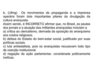 b. (Ufmg) Os movimentos de propaganda e a imprensa
operária foram dois importantes pilares da divulgação da
cultura anarquista.
Assim sendo, é INCORRETO afirmar que, no Brasil, as pautas
dos jornais e a atuação dos militantes anarquistas incluíam a
a) crítica ao clericalismo, derivada da oposição do anarquismo
aos credos religiosos.
b) defesa do Estado do bem-estar social, justificado por suas
políticas sociais.
c) luta antiestatista, pois os anarquistas recusavam todo tipo
de coerção institucional.
d) negação da ação parlamentar, considerada politicamente
ineficaz.
 