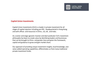 Capital Union Investments
Capital Union Investments (CUI) is a leader in private investment for all
stages of capital injection including pre-IPO. Headquartered in Hong Kong;
and with offices and resources in China , US, UK, and India .
As a sector and stage agnostic investor and deal syndicator CUI’s investment
philosophy has been to create value by identifying leaders and businesses
that can be brought to China and greater Asia and given the framework,
capital and guidance to grow and gain market share.
Our approach of providing unique investment insights, local knowledge, and
value-added operating capabilities, differentiates us from many traditional
private investment funds.
 