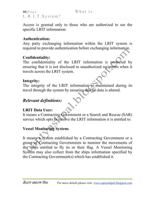 10 | P a g e W h a t i s
L . R . I . T . S y s t e m ?
 For more details please visit: www.captyashpal.blogspot.com
Access is granted only to those who are authorized to see the
specific LRIT information.
Authentication:
Any party exchanging information within the LRIT system is
required to provide authentication before exchanging information.
Confidentiality:
The confidentiality of the LRIT information is protected by
ensuring that it is not disclosed to unauthorized recipients when it
travels across the LRIT system.
Integrity:
The integrity of the LRIT information is maintained during its
travel through the system by ensuring that no data is altered.
Relevant definitions:
LRIT Data User:
It means a Contracting Government or a Search and Rescue (SAR)
service which opts to receive the LRIT information it is entitled to.
Vessel Monitoring System:
It means a system established by a Contracting Government or a
group of Contracting Governments to monitor the movements of
the ships entitled to fly its or their flag. A Vessel Monitoring
System may also collect from the ships information specified by
the Contracting Government(s) which has established it.
 