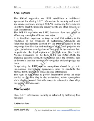 9 | P a g e W h a t i s L . R . I . T . S y s t e m ?
 For more details please visit: www.captyashpal.blogspot.com
Legal aspects:
The SOLAS regulation on LRIT establishes a multilateral
agreement for sharing LRIT information for security and search
and rescue purposes, amongst SOLAS Contracting Governments,
in order to meet the maritime security needs and other concerns of
such Governments.
The SOLAS regulation on LRIT, however, does not create or
affirm any new rights of States over ships.
It is, therefore, important to keep in mind that nothing in the
regulation or the provisions of performance standards and
functional requirements adopted by the IMO in relation to the
long-range identification and tracking of ships, shall prejudice the
rights, jurisdiction or obligations of States under international law,
in particular, the legal regimes of the high seas, {the United
Nations Convention on the Law of the Sea (UNCLOS)}, the
exclusive economic zone, the contiguous zone, the territorial seas
or the straits used for international navigation and archipelagic sea
lanes.
In operating the LRIT system, recognition should be given to
international conventions, agreements, rules or standards that
provide for the protection of navigational information.
The right of flag States to protect information about the ships
entitled to fly their flag is also maintained, where appropriate,
while allowing coastal States the access to information about ships
navigating off their coasts.
Data security:
Data (LRIT information) security is achieved by following four
methods:
Authorization:
 