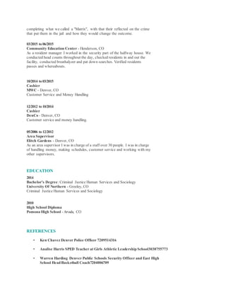 completing what we called a "Matrix", with that their reflected on the crime
that put them in the jail and how they would change the outcome.
03/2015 to06/2015
Community Education Center - Henderson, CO
As a resident manager I worked in the security part of the halfway house. We
conducted head counts throughout the day, checked residents in and out the
facility, conducted breathalyzer and pat down searches. Verified residents
passes and whereabouts.
10/2014 to03/2015
Cashier
MWC - Denver, CO
Customer Service and Money Handling
12/2012 to10/2014
Cashier
DenCo - Denver, CO
Customer service and money handling.
05/2006 to12/2012
Area Supervisor
Elitch Gardens - Denver, CO
As an area supervisor I was in charge of a staff over 30 people. I was in charge
of handling money, making schedules, customer service and working with my
other supervisors.
EDUCATION
2014
Bachelor's Degree: Criminal Justice Human Services and Sociology
University Of Northern - Greeley, CO
Criminal Justice Human Services and Sociology
2010
High School Diploma
Pomona High School - Arvada, CO
REFERENCES
• Ken Chavez Denver Police Officer 7209514316
• Analise Harris SPED Teacher at Girls Athletic Leadership School3038755773
• Warren Harding Denver Public Schools Security Officer and East High
School Head Basketball Coach7204006709
 