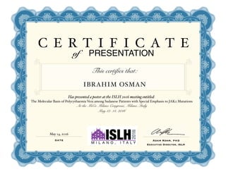 C E R T I F I C A T E
of PRESENTATION
This certifies that:
IBRAHIM OSMAN
Has presented a poster at the ISLH 2016 meeting entitled:
The Molecular Basis of Polycythaemia Vera among Sudanese Patients with Special Emphasis to JAK2 Mutations
At the MiCo Milano Congressi, Milano, Italy
May 12- 14, 2016
DATE Adam Kohm, PHD
Executive Director, ISLH
May 14, 2016
 