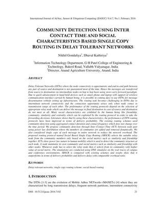 International Journal of Ad hoc, Sensor & Ubiquitous Computing (IJASUC) Vol.7, No.1, February 2016
DOI : 10.5121/ijasuc.2016.7102 21
COMMUNITY DETECTION USING INTER
CONTACT TIME AND SOCIAL
CHARACTERISTICS BASED SINGLE COPY
ROUTING IN DELAY TOLERANT NETWORKS
Nikhil Gondaliya1
, Dhaval Kathiriya2
1
Information Technology Department, G H Patel College of Engineering &
Technology, Bakrol Road, Vallabh Vidyanagar, India
2
Director, Anand Agriculture University, Anand, India
ABSTRACT
Delay Tolerant Networks (DTNs) where the node connectivity is opportunistic and end-to-end path between
any pair of source and destination is not guaranteed most of the time. Hence the messages are transferred
from source to destination via intermediate nodes on hop to hop basis using store-carry-forward paradigm.
Due to quick advancement in hand held devices such as smart phone and laptop with support of wireless
communication interface carried by human being, it is possible in coming days to use DTNs for message
dissemination without setting up infrastructure. The routing task becomes challenging in DTNs due to
intermittent network connectivity and the connection opportunity arises only when node comes in
transmission range of each other. The performance of the routing protocols depend on the selection of
appropriate relay node which can deliver the message to final destination in case of source and destination
do not meet at all. Many social characteristics are exhibited by the human being like friendship,
community, similarity and centrality which can be exploited by the routing protocol in order to take the
forwarding decisions. Literature shows that by using these characteristics, the performance of DTN routing
protocols have been improved in terms of delivery probability. The existing routing schemes used
community detection using aggregated contact duration and contact frequency which does not change over
the time period. We propose community detection through Inter Contact Time (ICT) between node pair
using power law distribution where the members of community are added and removed dynamically. We
also considered single copy of each message in entire network to reduce the network overhead. The
proposed routing protocol named Social Based Single Copy Routing (SBSCR) selects the suitable relay
node from the community members only based on the social metrics such as similarity and friendship
together. ICTs show power law nature in human mobility which is used to detect the community structure at
each node. A node maintains its own community and social metrics such as similarity and friendship with
other nodes. Whenever node has to select the relay node then it selects from its community with higher
value of social metric. The simulations are conducted using ONE simulator on the real traces of campus
and conference environments. SBSCR is compared with existing schemes and results show that it
outperforms in terms of delivery probability and delivery delay with comparable overhead ratio.
KEYWORDS
Delay tolerant networks; single copy routing scheme; social based routing
1. INTRODUCTION
The DTNs [1-3] are the evolution of Mobile Adhoc NETworks (MANETs) [4] where they are
characterized by long transmission delays, frequent network partitions, intermittent connectivity
 