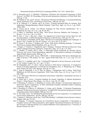 International Journal on Web Service Computing (IJWSC), Vol.7, No.1, March 2016
20
[23] S. Narayanan and S. A. McIlraith, “Simulation, Verifcation and Automated Composition of Web
Services,” in WWW ’02: Proceedings of the eleventh international conference on World Wide Web,
2002, pp. 77–88.
[24] M. Ghallab, D. Nau, and P. Traverso, “Hierarchical Task Network Planning,” in Automated Planning
Theory and Practice, First., San Francisco: Elsevier Inc., 2004, pp. 229–262.
[25] B. B. Anderson, J. V. Hansen, and P. B. Lowry, “Creating automated Plans for Semantic Web
Applications Through Planning as Model Checking,” Expert Syst. Appl., vol. 36, no. 7, pp. 10595–
10603, 2009.
[26] A. Farooq and R. Arshad, “An Efficient Technique for Web Services Identification,” Int. J.
Multidiscip. Sci. Eng., vol. 2, no. 1, pp. 26–30, 2011.
[27] S. Pakari, E. Kheirkhah, and M. Jalali, “Web Service Discovery Methods And Techniques : A
Review.,” vol. 4, no. 1, pp. 1–14, 2014.
[28] H. Xiao, Y. Zou, J. Ng, and L. Nigul, “An Approach for Context-Aware Service Discovery and
Recommendation,” in IEEE International Conference on Web Services, 2010, pp. 163–170.
[29] N. H. Rostami, E. Kheirkhah, and M. Jalali, “Web Services Composition Methods and Techniques: A
Review,” Int. J. Comput. Sci. Eng. Inf. Technol., vol. 3, no. 6, pp. 15–29, 2013.
[30] D. Fensel, F. M. Facca, E. Simperl, and I. Toma, “Web Service Modeling Ontology,” in Semantic
Web Services, Springer Berlin Heidelberg, 2011, pp. 107–129.
[31] J. Sangers, F. Frasincar, F. Hogenboom, and V. Chepegin, “Semantic Web Service Discovery Using
Natural Language Processing Techniques,” Expert Syst. Appl., vol. 31, pp. 1–27, 2013.
[32] T. Amudha, N. Saritha, and P. Usha, “A Multi-agent Based Framework for Dynamic Service
Discovery and Access Using Matchmaking Approach,” in International Conference on Intelligent
Agent & Multi-Agent Systems, 2009, pp. 1–4.
[33] M. Klusch, B. Fries, and K. Sycara, “OWLS-MX : A Hybrid Semantic Web Service Matchmaker for
OWL-S Services,” Web Semant. Sci. Serv. Agents World Wide Web, vol. 7, no. 2, pp. 121–133,
2009.
[34] J. Zhou, N. A. Abdullah, and Z. Shi, “A Hybrid P2P Approach to Service Discovery in the Cloud,”
I.J. Inf. Technol. Comput. Sci., vol. 1, pp. 1–9, 2011.
[35] M. Moghaddam and J. G. Davis, “Service Selection in Web Service Composition: A Comparative
Review of Existing Approaches,” in Web Services Foundations, First., A. Bouguettaya, Q. Z. Sheng,
and F. Daniel, Eds. New York: Springer, 2014, pp. 321–346.
[36] L. Zeng, B. Benatallah, A. H. H. Ngu, M. Dumas, J. Kalagnanam, and H. Chang, “QoS-Aware
Middleware for Web Services Composition,” IEEE Trans. Softw. Eng., vol. 30, no. 5, pp. 311–327,
May 2004.
[37] L. Ai, “QoS-Aware Web Service Composition using Genetic Algorithms,” Queensland University of
Technology, 2011.
[38] A. Hilton and T. Culver, “Constraint Handling for Genetic Algorithms in Optimal Remediation
Design,” J. Water Resour. Plan. Manag., vol. 126, no. 3, pp. 128–137, 2000.
[39] F. Rosenberg, P. Celikovic, A. Michlmayr, P. Leitner, and S. Dustdar, “An End-to-End Approach for
QoS-Aware Service Composition,” in IEEE International Enterprise Distributed Object Computing
Conference, 2009, pp. 151–160.
[40] F. Rosenberg, P. Celikovic, A. Michlmayr, P. Leitner, and S. Dustdar, “A Stochastic Programming
Approach for QoS-Aware Service Composition,” in Eighth IEEE International Symposium on Cluster
Computing and the Grid (CCGRID), 2008, pp. 226–233.
[41] X. Xie and K. Chen, “An AHP-Based Evaluation Model for Service Composition,” in Computational
Science and Its Applications - ICCSA, 2006, pp. 756–766.
[42] J. Figueira, V. Mousseau, and B. Roy, “ELECTRE Methods,” in Multiple Criteria Decision Analysis,
Springer, 2005, pp. 133–162.
[43] S. Dasgupta, “A Semantic Framework for Event-Driven Service Composition" A Dissertation in
Computer Science and Telecommunications and Computer Networking Presented to the Faculty of
the University of Missouri Kansas City in partial fulfillment of the requirements for t,” University of
Missouri Kansas City, 2011.
 