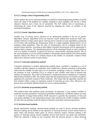 International Journal on Web Service Computing (IJWSC), Vol.7, No.1, March 2016
13
4.3.1.2.1. Integer Linear Programming (ILP)
In this method, the service selection problem is modeled as linear programming problem as in[36]
where the input of the problem are variables assigned to each candidate web service, a linear
objective function and a linear set of constraints. The ILP method aims at maximizing or
minimizing the value of the objective function by changing the values of variables in the
constraints boundaries.
4.3.1.2.2. Genetic Algorithms method
Another way of solving service selection as an optimization problem is the use of genetic
algorithms. Genetic Algorithms (GAs) are heuristic search method that iteratively finds near-
optimal solutions in large search spaces. Solving service selection in such algorithms as proposed
in [37] starts with modeling the chromosome which is a single candidate solution from a set of
solutions called population. Then the state of chromosomes will be evaluated based on the
specific fitness function. According to that, highly evaluated chromosomes will be regenerated to
produce better solutions. The reproduction process will be terminated based on some conditions
such as a number of iteration. A typical GA however, cannot handle constraints directly. One of
the used techniques in service selection problem is the penalty-based methods [38] where penalty
function reduces the fitness of a solution based on the number of constraints violation which
affects the evaluation results of such solution.
4.3.1.2.3. Constraint satisfaction method
Constraint satisfaction is another optimization method where a problem is modeled as a set of
variables with their relations as constraints. Each variable has a domain consisting of all possible
values that the variable can take and a set of constraints, assigning a value to a variable. One of
the solutions of such a problem [35] is to assign to each variable value from its domain that
satisfies all constraints. The work in [39] propose a composition process modeled as a Constraint
Optimization Problem (COP). The authors argue that the proposed process be flexible enough by
applying soft constraints instead of hard constraints. This means that the algorithm searches the
best solution within a range of constraints instead of searching an exact value. Moreover, this
process does not find the optimal solution for service selection problem.
4.3.1.2.4. Stochastic programming method
This method deals with problems under uncertainty. In particular, it uses random variables to
model the uncertain parameters with known probability distributions. In [40] the authors use what
it is called the Average-Value-at-Risk AVaR measures to quantify the uncertainty of time and
cost quality attributes. In the optimization process, they minimize the AVaR of random variables
for time and cost and then create the objective functions associated with those parameters.
4.3.2. Decision-based methods
Beside optimization methods, decision-based methods are used in service selection problems.
Decision making can be defined as the operation of choosing between several entities based on
input values and decision maker goals. In service selection context, decision making is the
process of choosing among several candidate services that best-fit user goals and constraints.
When the selection is based on one constraint, then the decision process is about choosing
 