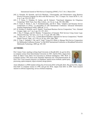 International Journal on Web Service Computing (IJWSC), Vol.7, No.1, March 2016
21
[44] A. Karande, M. Karande, and B B Meshram, “Choreography and Orchestration using Business
Process Execution Language for SOA with Web Services,” Int. J. Comput. Sci. Issues IJCSI´11, vol.
8, no. 2, pp. 224–232, 2011.
[45] J. P. Sousa, V. Poladian, D. Garlan, and B. Schmerl, “Task-based Adaptation for Ubiquitous
Computing,” IEEE Trans. Syst. Man. Cybern., vol. 36, no. 3, pp. 328–340, 2006.
[46] F. Casati, S. Ilnicki, L. Jin, V. Krishnamoorthy, and M.-C. Shan, “Adaptive and Dynamic Service
Composition in eFlow,” in proceeding of 12th International Conference Advanced Information
Systems Engineering (CAiSE), 2000, pp. 13–31.
[47] K. Kritikos, S. Kubicki, and E. Dubois, “Goal-based Business Service Composition,” Serv. Oriented
Comput. Appl., vol. 7, no. 4, pp. 231–257, 2013.
[48] J. Rao, P. Küngas, and M. Matskin, “Composition of Semantic Web Services Using Linear Logic
Theorem Proving,” Inf. Syst., vol. 31, no. 4–5, pp. 340–360, 2006.
[49] L. Chen, M. Li, and J. Cao, “A Rule-Based Workflow Approach for Service Composition,” Parallel
Distrib. Process. Appl., vol. 3758, no. 03, pp. 1036–1046, 2005.
[50] Z. Ying, C. Junliang, C. Bo, and Z. Yang, “Using ECA Rules to Manage Web Service Composition
for Multimedia Conference System,” in 2nd IEEE International Conference on Broadband Network &
Multimedia Technology, 2009, pp. 545–549.
AUTHORS
Prof. Ameur Touir, teaching in King Saud University in Riyadh KSU, he got his B.Sc.
in computer science from Saint Etienne University in 1985. And his M.Sc. degree from
Pierre & Marie Curie (Paris VI) University in Artificial Intelligence 1988. Ph.D. in
Computer Science 1993 from Ecole Nationale Superieure des Telecommunications de
Paris. Prof. Touir research interests is in Databases, spatial access methods, spatial query
processing, spatio-temporal, object-oriented, design pattern.
Aram AlSedrani is a PHD student in King Sau d University KSU in Riyadh, KSA. She got her B.Sc. degree
from KSU in computer science in 1998, and got her M.Sc. degree from KSU in 2009. Aram research
interest in software engineering, service oriented computing.
 