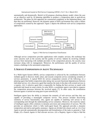 International Journal on Web Service Computing (IJWSC), Vol.7, No.1, March 2016
3
automatically and dynamically. Bertoli in [6] proposes checking planner model, where the user
set an objective used by AI planning algorithm to produce a composition plan in goal-driven
architecture. The plans for this approach are constructed completely at the beginning phase, and
then they are performed. However, the dynamic nature of SOA environment may cause a failure
of composition created by this approach. Figure 2 depicts the different web service composition
approaches.
Figure 2: Web Service Composition Classification
Although service composition provides applications with complex services, this technique has
some concerns such as the security and the quality of service. Indeed, by involving multiple
services from interacting with multiple providers in the composition process, the security issue
increases along with its management. Moreover, the performance and the quality of service
remain a challenge in the automated composition.
3. SERVICE COMPOSITIONS IN AGENT TECHNOLOGY
In a Multi-Agent System (MAS), service composition is achieved by the coordination between
multiple agents to discover, build, select, and execute composite service considering semantic of
services parameters. A typical MAS for service composition consists of the following: (i) a
planning agent that builds composition plan taking into account functional dependencies between
individual service. (ii) a discovery agent that matches the tasks in the plan with existed services in
a registry. (iii) A selective agent that is responsible for finding the best services to match with
particular task based on some criteria. In some MAS, a coordinator agent is provided to organize
the composition processes between the involved agents [7]. In other cases, the coordination
between agents is carried out using peer to peer network [8].
Intelligent agents have the ability to interpret the semantic of web services and thus they are
capable of providing a meaningful composite service. This process includes discovering
similarity of service functionality; also, agents are capable of matching web service to the
corresponding task through the understanding service semantics. Moreover, the reactivity nature
of intelligent agents offers solutions in dynamic provision and composition of services. Wei [9]
provides an architecture which is fully multi-agent based. His approach provides a dynamic
composition and end-to-end quality assurance. Agents are divided into classes such as: (i) a User
Agent to provide automatically decomposition and formalization of the tasks to generate a Task
Graph, (ii) a Search Agents to find relevant services. (iii) a Registry Agent to help to find the
 