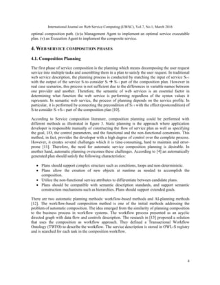 International Journal on Web Service Computing (IJWSC), Vol.7, No.1, March 2016
4
optimal composition path. (iv)a Management Agent to implement an optimal service executable
plan. (v) an Execution Agent to implement the composite service.
4. WEB SERVICE COMPOSITION PHASES
4.1. Composition Planning
The first phase of service composition is the planning which means decomposing the user request
service into multiple tasks and assembling them in a plan to satisfy the user request. In traditional
web service description, the planning process is conducted by matching the input of service Si+1
with the output of the service Si to consider Si  Si+1 part of the composition plan. However in
real case scenarios, this process is not sufficient due to the differences in variable names between
one provider and another. Therefore, the semantic of web services is an essential factor in
determining what function the web service is performing regardless of the syntax values it
represents. In semantic web service, the process of planning depends on the service profile. In
particular, it is performed by connecting the precondition of Si+1 with the effect (postcondition) of
Si to consider Si Si+1 part of the composition plan [10].
According to Service composition literature, composition planning could be performed with
different methods as illustrated in figure 3. Static planning is the approach where application
developer is responsible manually of constructing the flow of service plan as well as specifying
the goal, I/O, the control parameters, and the functional and the non-functional constraints. This
method, in fact, provides the developer with a high degree of control over the complete process.
However, it creates several challenges which it is time-consuming, hard to maintain and error-
prone [11]. Therefore, the need for automatic service composition planning is desirable. In
another hand, automatic planning overcomes these challenges. According to [4] an automatically
generated plan should satisfy the following characteristics:
 Plans should support complex structure such as conditions, loops and non-deterministic.
 Plans allow the creation of new objects at runtime as needed to accomplish the
composition.
 Utilize the non-functional service attributes to differentiate between candidate plans.
 Plans should be compatible with semantic description standards, and support semantic
construction mechanisms such as hierarchies. Plans should support extended goals.
There are two automatic planning methods: workflow-based methods and AI-planning methods
[12]. The workflow-based composition method is one of the initial methods addressing the
problem of automatic composition. The idea emerged from the similarity of planning composition
to the business process in workflow systems. The workflow process presented as an acyclic
directed graph with data flow and controls description. The research in [13] proposed a solution
that uses the composition as workflow approach. They defined a Transactional Workflow
Ontology (TWFO) to describe the workflow. The service description is stored in OWL-S registry
and is searched for each task in the composition workflow.
 