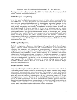 International Journal on Web Service Computing (IJWSC), Vol.7, No.1, March 2016
6
Planning composition is the construction of candidate plan that describes the arrangement of web
services execution to deliver the final service.
4.1.2.1. State-space based planning
In the state space based planning, a state space consists of states, actions, transaction function,
and cost function. The aim of this planning is to search for the best solution to reach the goal
state. Therefore, based on initial search point we can distinguish two type of planning: forward
search starting with initial state reaching a goal state, and backward search where the opposite
action is done. In both kinds, the solution is to find a set of actions that connect the initial state
with the goal state [17]. However, searching for the best set of actions that lead to a solution
increases the possible search space which forward and backward searches suffer from. In order to
reduce the search space, heuristic functions are used to estimate the usefulness of search paths to
choose from. Many heuristic functions have been proposed in this manner, the heuristic search
planner HSP by [18] utilizes the additive heuristic function that performs a summation of
elements costs to guide the hill-climbing search from initial state to the goal. Moreover, advanced
work is done by the same HSP developer uses the best-first search instead of hill-climbing which
results in faster plan search.
4.1.2.2. Logic-based planning
The logic-based planning is the process of defining a set of composition rules in classical logic to
express a particular domain. The composition plan is constructed based on these rules and their
constraints. The researchers in [19] enhance the composition rules by adding new constraints
using logic-based service composition. They used the backward planning technique to improve
the reasoning of the composition. Another method employed in AI- planning is the situation
calculus where the problem domain and its changes are considered as a sequence of situations;
each situation is created by an action performed on a state. These situations are modeled using
classical first-order language. The model in [20] use the situation calculus theory in the first-order
logic language within an intelligent infrastructure to enable deducing actions simply and
resolutely. The main feature of this work is the ability to deal with user preferences changes
during the composition process.
4.1.2.3. Graph-based Planning
Graph-based Planning has also been exploited to facilitate web service composition methods. A
Graph-based Planning constructs a directed leveled graph. The graph is composed of two types of
nodes, namely action nodes and proposition nodes. The two types of nodes are located in
alternating levels consisting of proposition nodes followed by layers of action nodes [21]. Each
action node in level (i) connects a precondition in level (i-1) with an effect of the level (i+1). The
planning terminates when two alternate levels are identical. Many researchers adopt this method
such as the graph-based planning used in the framework by [22] named Spice Ace. Spice Ace
deals with a composition algorithm to construct the service composition graph by representing the
candidate service compositions workflows that satisfy the user functional and non-functional
request. Nodes represent services and arcs represent semantic connections.
 