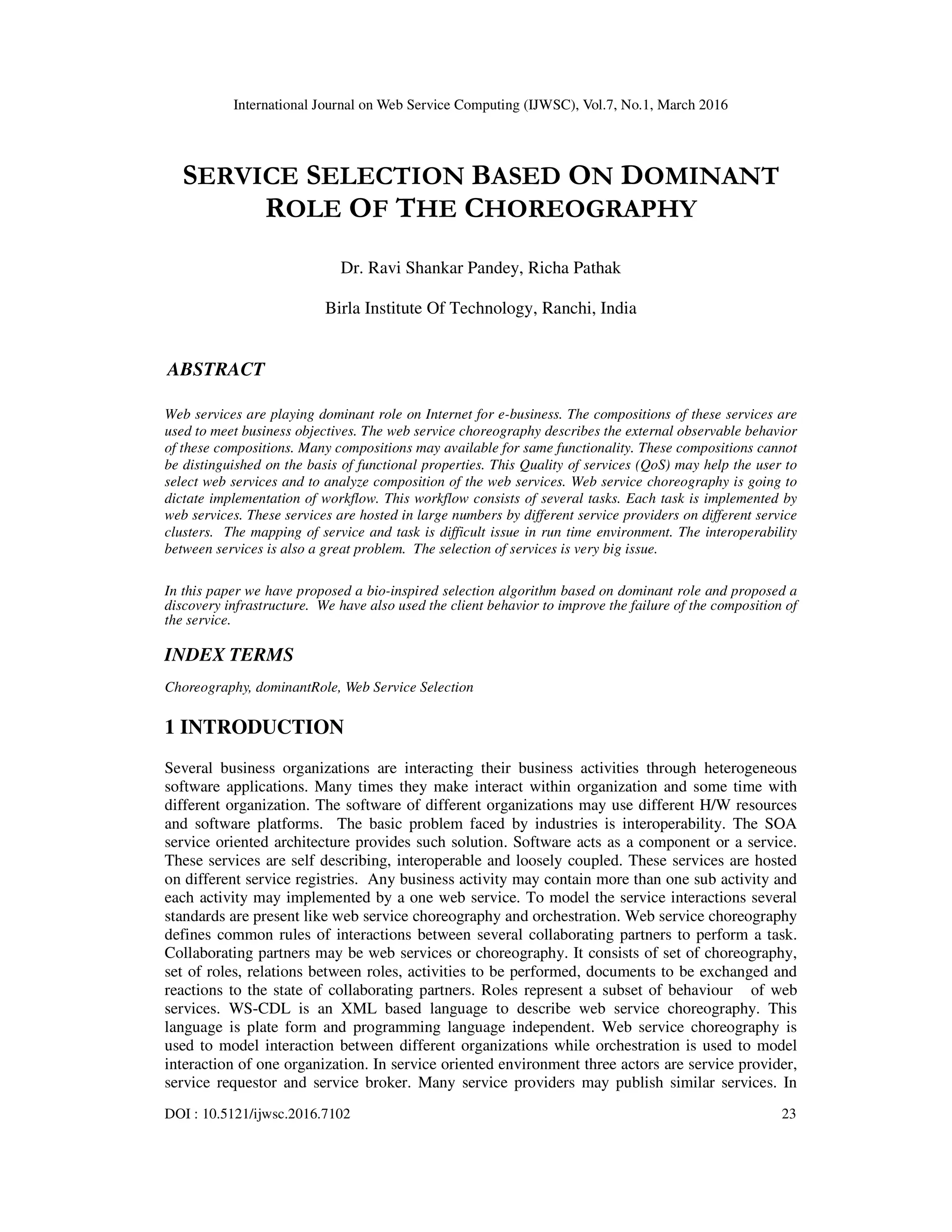 International Journal on Web Service Computing (IJWSC), Vol.7, No.1, March 2016
DOI : 10.5121/ijwsc.2016.7102 23
SERVICE SELECTION BASED ON DOMINANT
ROLE OF THE CHOREOGRAPHY
Dr. Ravi Shankar Pandey, Richa Pathak
Birla Institute Of Technology, Ranchi, India
ABSTRACT
Web services are playing dominant role on Internet for e-business. The compositions of these services are
used to meet business objectives. The web service choreography describes the external observable behavior
of these compositions. Many compositions may available for same functionality. These compositions cannot
be distinguished on the basis of functional properties. This Quality of services (QoS) may help the user to
select web services and to analyze composition of the web services. Web service choreography is going to
dictate implementation of workflow. This workflow consists of several tasks. Each task is implemented by
web services. These services are hosted in large numbers by different service providers on different service
clusters. The mapping of service and task is difficult issue in run time environment. The interoperability
between services is also a great problem. The selection of services is very big issue.
In this paper we have proposed a bio-inspired selection algorithm based on dominant role and proposed a
discovery infrastructure. We have also used the client behavior to improve the failure of the composition of
the service.
INDEX TERMS
Choreography, dominantRole, Web Service Selection
1 INTRODUCTION
Several business organizations are interacting their business activities through heterogeneous
software applications. Many times they make interact within organization and some time with
different organization. The software of different organizations may use different H/W resources
and software platforms. The basic problem faced by industries is interoperability. The SOA
service oriented architecture provides such solution. Software acts as a component or a service.
These services are self describing, interoperable and loosely coupled. These services are hosted
on different service registries. Any business activity may contain more than one sub activity and
each activity may implemented by a one web service. To model the service interactions several
standards are present like web service choreography and orchestration. Web service choreography
defines common rules of interactions between several collaborating partners to perform a task.
Collaborating partners may be web services or choreography. It consists of set of choreography,
set of roles, relations between roles, activities to be performed, documents to be exchanged and
reactions to the state of collaborating partners. Roles represent a subset of behaviour of web
services. WS-CDL is an XML based language to describe web service choreography. This
language is plate form and programming language independent. Web service choreography is
used to model interaction between different organizations while orchestration is used to model
interaction of one organization. In service oriented environment three actors are service provider,
service requestor and service broker. Many service providers may publish similar services. In
 
