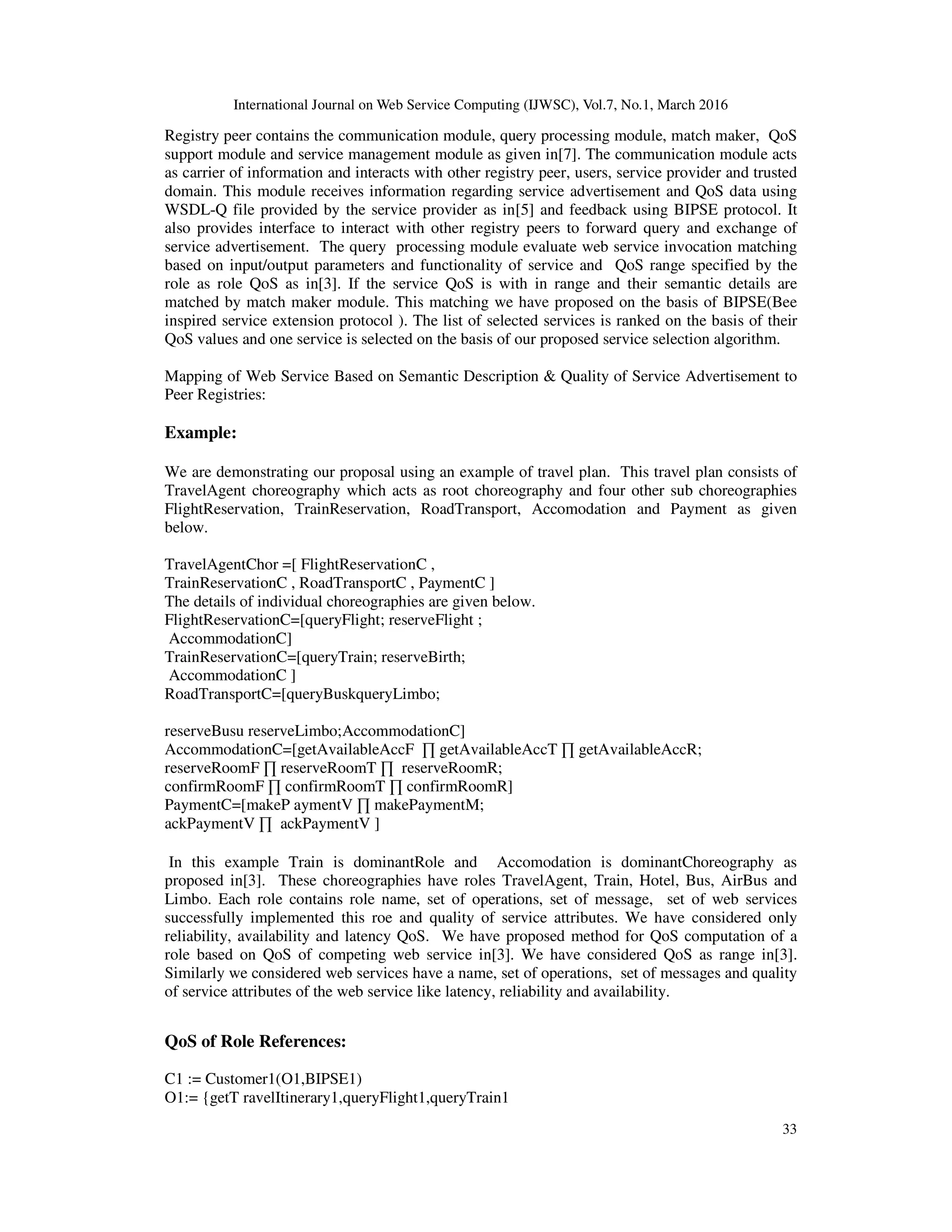 International Journal on Web Service Computing (IJWSC), Vol.7, No.1, March 2016
33
Registry peer contains the communication module, query processing module, match maker, QoS
support module and service management module as given in[7]. The communication module acts
as carrier of information and interacts with other registry peer, users, service provider and trusted
domain. This module receives information regarding service advertisement and QoS data using
WSDL-Q file provided by the service provider as in[5] and feedback using BIPSE protocol. It
also provides interface to interact with other registry peers to forward query and exchange of
service advertisement. The query processing module evaluate web service invocation matching
based on input/output parameters and functionality of service and QoS range specified by the
role as role QoS as in[3]. If the service QoS is with in range and their semantic details are
matched by match maker module. This matching we have proposed on the basis of BIPSE(Bee
inspired service extension protocol ). The list of selected services is ranked on the basis of their
QoS values and one service is selected on the basis of our proposed service selection algorithm.
Mapping of Web Service Based on Semantic Description & Quality of Service Advertisement to
Peer Registries:
Example:
We are demonstrating our proposal using an example of travel plan. This travel plan consists of
TravelAgent choreography which acts as root choreography and four other sub choreographies
FlightReservation, TrainReservation, RoadTransport, Accomodation and Payment as given
below.
TravelAgentChor =[ FlightReservationC ,
TrainReservationC , RoadTransportC , PaymentC ]
The details of individual choreographies are given below.
FlightReservationC=[queryFlight; reserveFlight ;
AccommodationC]
TrainReservationC=[queryTrain; reserveBirth;
AccommodationC ]
RoadTransportC=[queryBuskqueryLimbo;
reserveBusu reserveLimbo;AccommodationC]
AccommodationC=[getAvailableAccF ∏ getAvailableAccT ∏ getAvailableAccR;
reserveRoomF ∏ reserveRoomT ∏ reserveRoomR;
confirmRoomF ∏ confirmRoomT ∏ confirmRoomR]
PaymentC=[makeP aymentV ∏ makePaymentM;
ackPaymentV ∏ ackPaymentV ]
In this example Train is dominantRole and Accomodation is dominantChoreography as
proposed in[3]. These choreographies have roles TravelAgent, Train, Hotel, Bus, AirBus and
Limbo. Each role contains role name, set of operations, set of message, set of web services
successfully implemented this roe and quality of service attributes. We have considered only
reliability, availability and latency QoS. We have proposed method for QoS computation of a
role based on QoS of competing web service in[3]. We have considered QoS as range in[3].
Similarly we considered web services have a name, set of operations, set of messages and quality
of service attributes of the web service like latency, reliability and availability.
QoS of Role References:
C1 := Customer1(O1,BIPSE1)
O1:= {getT ravelItinerary1,queryFlight1,queryTrain1
 