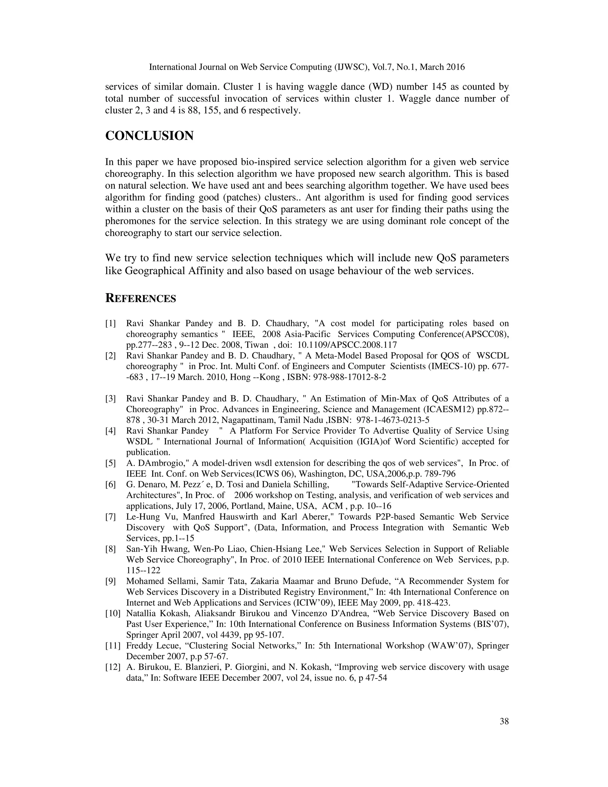 International Journal on Web Service Computing (IJWSC), Vol.7, No.1, March 2016
38
services of similar domain. Cluster 1 is having waggle dance (WD) number 145 as counted by
total number of successful invocation of services within cluster 1. Waggle dance number of
cluster 2, 3 and 4 is 88, 155, and 6 respectively.
CONCLUSION
In this paper we have proposed bio-inspired service selection algorithm for a given web service
choreography. In this selection algorithm we have proposed new search algorithm. This is based
on natural selection. We have used ant and bees searching algorithm together. We have used bees
algorithm for finding good (patches) clusters.. Ant algorithm is used for finding good services
within a cluster on the basis of their QoS parameters as ant user for finding their paths using the
pheromones for the service selection. In this strategy we are using dominant role concept of the
choreography to start our service selection.
We try to find new service selection techniques which will include new QoS parameters
like Geographical Affinity and also based on usage behaviour of the web services.
REFERENCES
[1] Ravi Shankar Pandey and B. D. Chaudhary, "A cost model for participating roles based on
choreography semantics " IEEE, 2008 Asia-Pacific Services Computing Conference(APSCC08),
pp.277--283 , 9--12 Dec. 2008, Tiwan , doi: 10.1109/APSCC.2008.117
[2] Ravi Shankar Pandey and B. D. Chaudhary, " A Meta-Model Based Proposal for QOS of WSCDL
choreography " in Proc. Int. Multi Conf. of Engineers and Computer Scientists (IMECS-10) pp. 677-
-683 , 17--19 March. 2010, Hong --Kong , ISBN: 978-988-17012-8-2
[3] Ravi Shankar Pandey and B. D. Chaudhary, " An Estimation of Min-Max of QoS Attributes of a
Choreography" in Proc. Advances in Engineering, Science and Management (ICAESM12) pp.872--
878 , 30-31 March 2012, Nagapattinam, Tamil Nadu ,ISBN: 978-1-4673-0213-5
[4] Ravi Shankar Pandey " A Platform For Service Provider To Advertise Quality of Service Using
WSDL " International Journal of Information( Acquisition (IGIA)of Word Scientific) accepted for
publication.
[5] A. DAmbrogio," A model-driven wsdl extension for describing the qos of web services", In Proc. of
IEEE Int. Conf. on Web Services(ICWS 06), Washington, DC, USA,2006,p.p. 789-796
[6] G. Denaro, M. Pezz´ e, D. Tosi and Daniela Schilling, "Towards Self-Adaptive Service-Oriented
Architectures", In Proc. of 2006 workshop on Testing, analysis, and verification of web services and
applications, July 17, 2006, Portland, Maine, USA, ACM , p.p. 10--16
[7] Le-Hung Vu, Manfred Hauswirth and Karl Aberer," Towards P2P-based Semantic Web Service
Discovery with QoS Support", (Data, Information, and Process Integration with Semantic Web
Services, pp.1--15
[8] San-Yih Hwang, Wen-Po Liao, Chien-Hsiang Lee," Web Services Selection in Support of Reliable
Web Service Choreography", In Proc. of 2010 IEEE International Conference on Web Services, p.p.
115--122
[9] Mohamed Sellami, Samir Tata, Zakaria Maamar and Bruno Defude, “A Recommender System for
Web Services Discovery in a Distributed Registry Environment,” In: 4th International Conference on
Internet and Web Applications and Services (ICIW’09), IEEE May 2009, pp. 418-423.
[10] Natallia Kokash, Aliaksandr Birukou and Vincenzo D'Andrea, “Web Service Discovery Based on
Past User Experience,” In: 10th International Conference on Business Information Systems (BIS’07),
Springer April 2007, vol 4439, pp 95-107.
[11] Freddy Lecue, “Clustering Social Networks,” In: 5th International Workshop (WAW’07), Springer
December 2007, p.p 57-67.
[12] A. Birukou, E. Blanzieri, P. Giorgini, and N. Kokash, “Improving web service discovery with usage
data,” In: Software IEEE December 2007, vol 24, issue no. 6, p 47-54
 