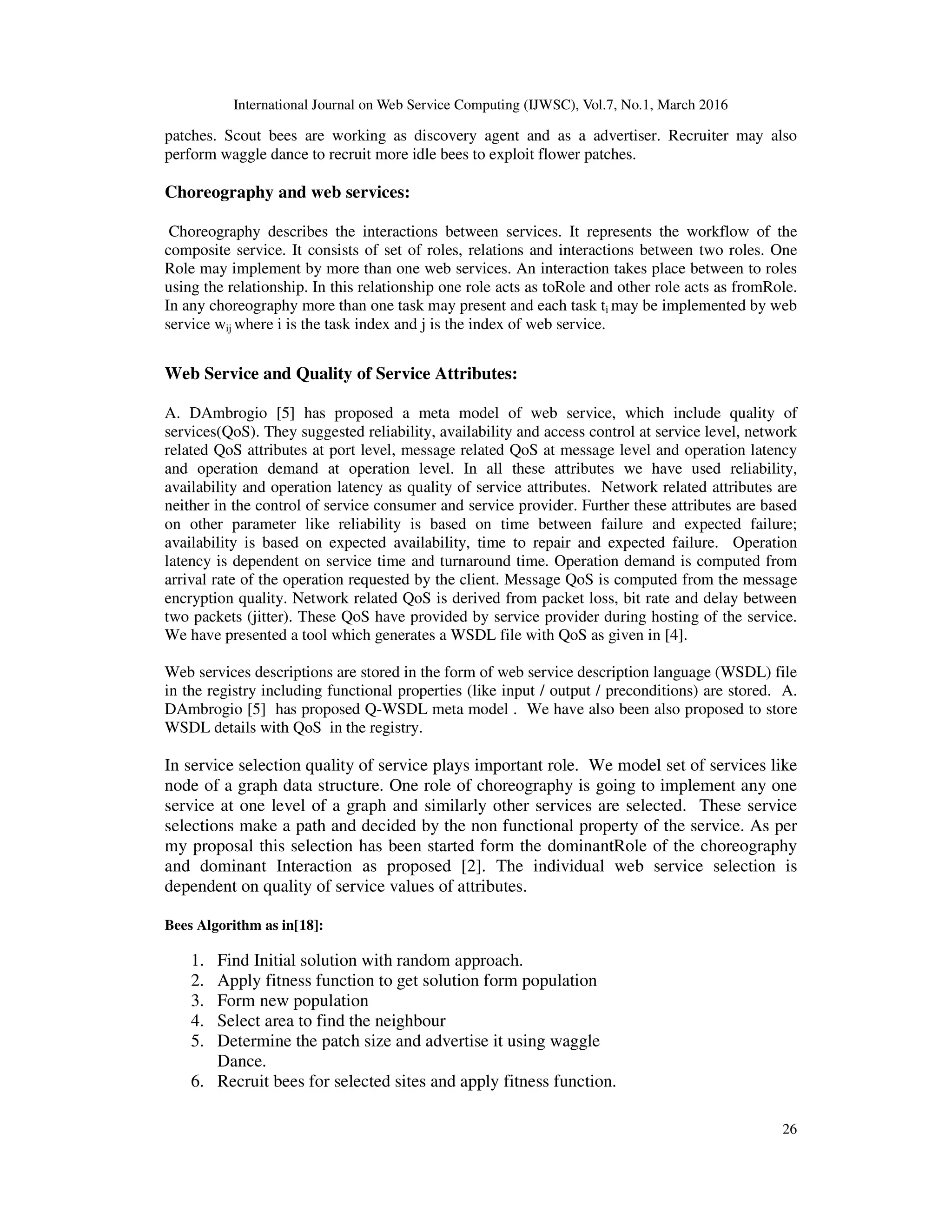 International Journal on Web Service Computing (IJWSC), Vol.7, No.1, March 2016
26
patches. Scout bees are working as discovery agent and as a advertiser. Recruiter may also
perform waggle dance to recruit more idle bees to exploit flower patches.
Choreography and web services:
Choreography describes the interactions between services. It represents the workflow of the
composite service. It consists of set of roles, relations and interactions between two roles. One
Role may implement by more than one web services. An interaction takes place between to roles
using the relationship. In this relationship one role acts as toRole and other role acts as fromRole.
In any choreography more than one task may present and each task ti may be implemented by web
service wij where i is the task index and j is the index of web service.
Web Service and Quality of Service Attributes:
A. DAmbrogio [5] has proposed a meta model of web service, which include quality of
services(QoS). They suggested reliability, availability and access control at service level, network
related QoS attributes at port level, message related QoS at message level and operation latency
and operation demand at operation level. In all these attributes we have used reliability,
availability and operation latency as quality of service attributes. Network related attributes are
neither in the control of service consumer and service provider. Further these attributes are based
on other parameter like reliability is based on time between failure and expected failure;
availability is based on expected availability, time to repair and expected failure. Operation
latency is dependent on service time and turnaround time. Operation demand is computed from
arrival rate of the operation requested by the client. Message QoS is computed from the message
encryption quality. Network related QoS is derived from packet loss, bit rate and delay between
two packets (jitter). These QoS have provided by service provider during hosting of the service.
We have presented a tool which generates a WSDL file with QoS as given in [4].
Web services descriptions are stored in the form of web service description language (WSDL) file
in the registry including functional properties (like input / output / preconditions) are stored. A.
DAmbrogio [5] has proposed Q-WSDL meta model . We have also been also proposed to store
WSDL details with QoS in the registry.
In service selection quality of service plays important role. We model set of services like
node of a graph data structure. One role of choreography is going to implement any one
service at one level of a graph and similarly other services are selected. These service
selections make a path and decided by the non functional property of the service. As per
my proposal this selection has been started form the dominantRole of the choreography
and dominant Interaction as proposed [2]. The individual web service selection is
dependent on quality of service values of attributes.
Bees Algorithm as in[18]:
1. Find Initial solution with random approach.
2. Apply fitness function to get solution form population
3. Form new population
4. Select area to find the neighbour
5. Determine the patch size and advertise it using waggle
Dance.
6. Recruit bees for selected sites and apply fitness function.
 