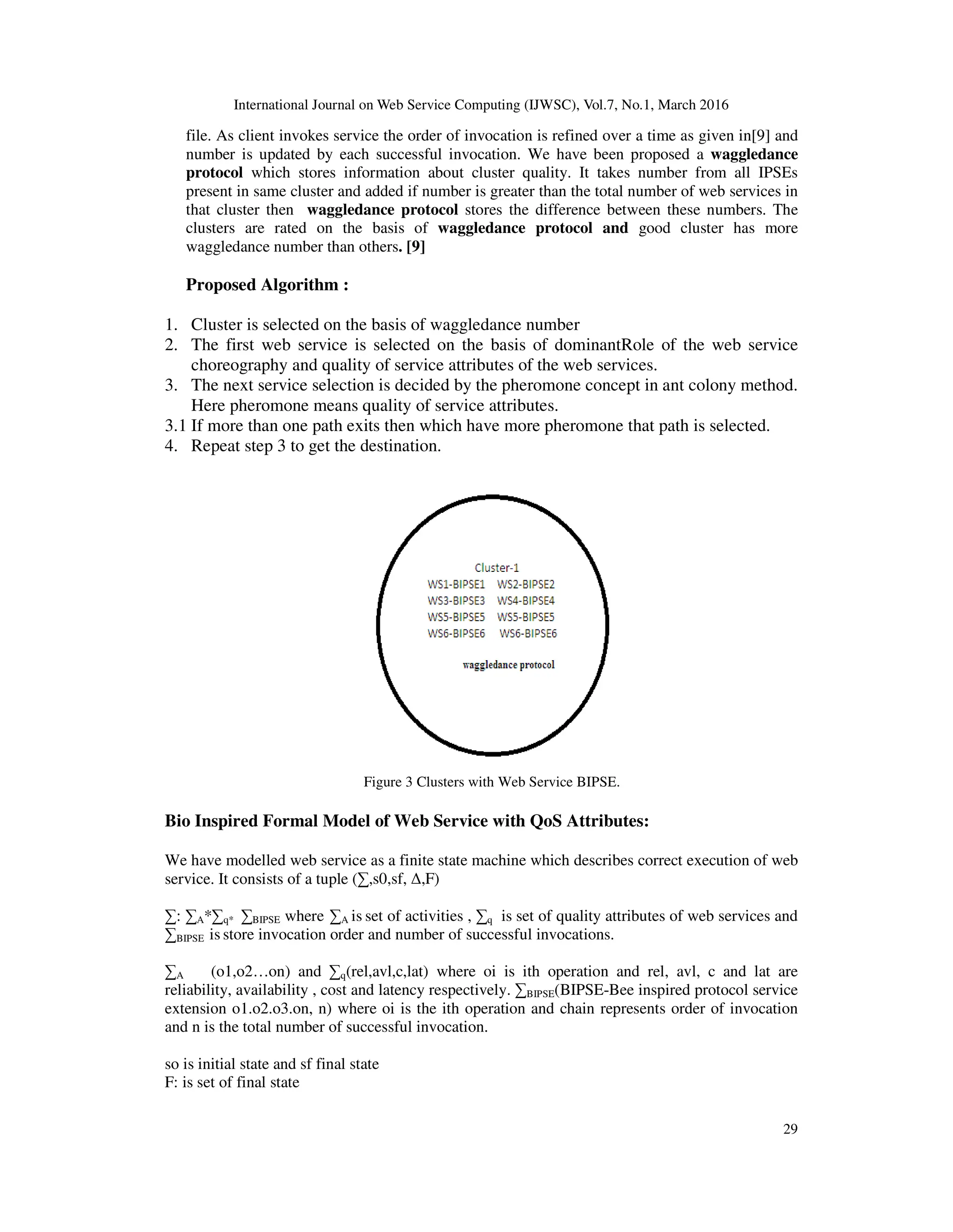 International Journal on Web Service Computing (IJWSC), Vol.7, No.1, March 2016
29
file. As client invokes service the order of invocation is refined over a time as given in[9] and
number is updated by each successful invocation. We have been proposed a waggledance
protocol which stores information about cluster quality. It takes number from all IPSEs
present in same cluster and added if number is greater than the total number of web services in
that cluster then waggledance protocol stores the difference between these numbers. The
clusters are rated on the basis of waggledance protocol and good cluster has more
waggledance number than others. [9]
Proposed Algorithm :
1. Cluster is selected on the basis of waggledance number
2. The first web service is selected on the basis of dominantRole of the web service
choreography and quality of service attributes of the web services.
3. The next service selection is decided by the pheromone concept in ant colony method.
Here pheromone means quality of service attributes.
3.1 If more than one path exits then which have more pheromone that path is selected.
4. Repeat step 3 to get the destination.
Figure 3 Clusters with Web Service BIPSE.
Bio Inspired Formal Model of Web Service with QoS Attributes:
We have modelled web service as a finite state machine which describes correct execution of web
service. It consists of a tuple (∑,s0,sf, ∆,F)
∑: ∑A*∑q* ∑BIPSE where ∑A is set of activities , ∑q is set of quality attributes of web services and
∑BIPSE is store invocation order and number of successful invocations.
∑A (o1,o2…on) and ∑q(rel,avl,c,lat) where oi is ith operation and rel, avl, c and lat are
reliability, availability , cost and latency respectively. ∑BIPSE(BIPSE-Bee inspired protocol service
extension o1.o2.o3.on, n) where oi is the ith operation and chain represents order of invocation
and n is the total number of successful invocation.
so is initial state and sf final state
F: is set of final state
 