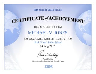 THIS IS TO CERTIFY THAT
HAS GRADUATED WITH DISTINCTION FROM
IBM Global Sales School
Paula Cushing
Director, Sales, Industry and Growth Plays
Learning
14 Aug 2015
MICHAEL V. JONES
 