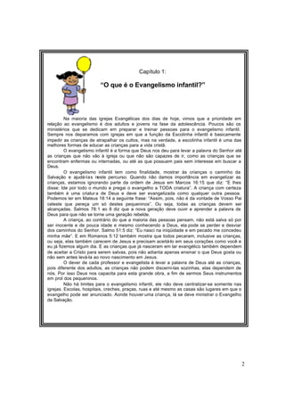 2
Capítulo 1:
“O que é o Evangelismo infantil?”
Na maioria das igrejas Evangélicas dos dias de hoje, vimos que a prioridade em
relação ao evangelismo é dos adultos e jovens na fase da adolescência. Poucos são os
ministérios que se dedicam em preparar e treinar pessoas para o evangelismo infantil.
Sempre nos deparamos com igrejas em que a função da Escolinha infantil é basicamente
impedir as crianças de atrapalhar os cultos, mas na verdade, a escolinha infantil é uma das
melhores formas de educar as crianças para a vida cristã.
O evangelismo infantil é a forma que Deus nos deu para levar a palavra do Senhor até
as crianças que não vão à igreja ou que não são capazes de ir, como as crianças que se
encontram enfermas ou internadas, ou até as que possuem pais sem interesse em buscar a
Deus.
O evangelismo infantil tem como finalidade, mostrar às crianças o caminho da
Salvação e ajudá-las neste percurso. Quando não damos importância em evangelizar as
crianças, estamos ignorando parte da ordem de Jesus em Marcos 16:15 que diz: “E lhes
disse: Ide por todo o mundo e pregai o evangelho a TODA criatura”. A criança com certeza
também é uma criatur a de Deus e deve ser evangelizada como qualquer outra pessoa.
Podemos ler em Mateus 18:14 a seguinte frase: “Assim, pois, não é da vontade de Vosso Pai
celeste que pereça um só destes pequeninos”. Ou seja, todas as crianças devem ser
alcançadas. Salmos 78:1 ao 8 diz que a nova geração deve ouvir e aprender a palavra de
Deus para que não se torne uma geração rebelde.
A criança, ao contrário do que a maioria das pessoas pensam, não está salva só por
ser inocente e de pouca idade e mesmo conhecendo a Deus, ela pode se perder e desviar
dos caminhos do Senhor. Salmo 51:5 diz: “Eu nasci na iniqüidade e em pecado me concedeu
minha mãe”. E em Romanos 5:12 também mostra que todos pecaram, inclusive as crianças,
ou seja, elas também carecem de Jesus e precisam aceitá-lo em seus corações como você e
eu já fizemos algum dia. E as crianças que já nasceram em lar evangélico também dependem
de aceitar a Cristo para serem salvas, pois não adianta apenas ensinar o que Deus gosta ou
não sem antes levá-la ao novo nascimento em Jesus.
O dever de cada professor e evangelista é levar a palavra de Deus até as crianças,
pois diferente dos adultos, as crianças não podem discerni-las sozinhas, elas dependem de
nós. Por isso Deus nos capacita para esta grande obra, a fim de sermos Seus instrumentos
em prol dos pequeninos.
Não há limites para o evangelismo infantil, ele não deve centralizar-se somente nas
igrejas. Escolas, hospitais, creches, praças, ruas e até mesmo as casas são lugares em que o
evangelho pode ser anunciado. Aonde houver uma criança, lá se deve ministrar o Evangelho
da Salvação.
 