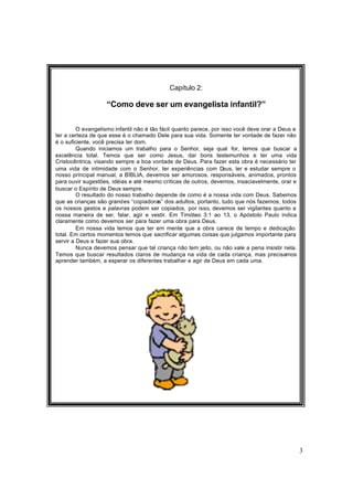 3
Capítulo 2:
“Como deve ser um evangelista infantil?”
O evangelismo infantil não é tão fácil quanto parece, por isso você deve orar a Deus e
ter a certeza de que esse é o chamado Dele para sua vida. Somente ter vontade de fazer não
é o suficiente, você precisa ter dom.
Quando iniciamos um trabalho para o Senhor, seja qual for, temos que buscar a
excelência total. Temos que ser como Jesus, dar bons testemunhos e ter uma vida
Cristocêntrica, visando sempre a boa vontade de Deus. Para fazer esta obra é necessário ter
uma vida de intimidade com o Senhor, ter experiências com Deus, ler e estudar sempre o
nosso principal manual, a BÍBLIA, devemos ser amorosos, responsáveis, animados, prontos
para ouvir sugestões, idéias e até mesmo críticas de outros, devemos, insaciavelmente, orar e
buscar o Espírito de Deus sempre.
O resultado do nosso trabalho depende de como é a nossa vida com Deus. Sabemos
que as crianças são grandes “copiadoras” dos adultos, portanto, tudo que nós fazemos, todos
os nossos gestos e palavras podem ser copiados, por isso, devemos ser vigilantes quanto a
nossa maneira de ser, falar, agir e vestir. Em Timóteo 3:1 ao 13, o Apóstolo Paulo indica
claramente como devemos ser para fazer uma obra para Deus.
Em nossa vida temos que ter em mente que a obra carece de tempo e dedicação
total. Em certos momentos temos que sacrificar algumas coisas que julgamos importante para
servir a Deus e fazer sua obra.
Nunca devemos pensar que tal criança não tem jeito, ou não vale a pena insistir nela.
Temos que buscar resultados claros de mudança na vida de cada criança, mas precisamos
aprender também, a esperar os diferentes trabalhar e agir de Deus em cada uma.
 