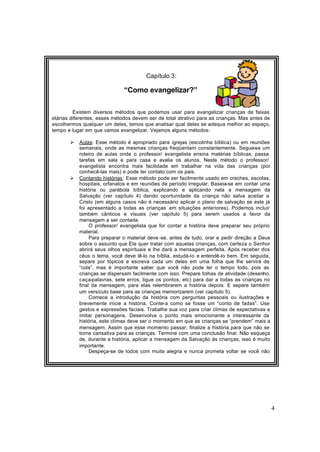 4
Capítulo 3:
“Como evangelizar?”
Existem diversos métodos que podemos usar para evangelizar crianças de faixas
etárias diferentes, esses métodos devem ser de total atrativo para as crianças. Mas antes de
escolhermos qualquer um deles, temos que analisar qual deles se adequa melhor ao espaço,
tempo e lugar em que vamos evangelizar. Vejamos alguns métodos:
Ø Aulas: Esse método é apropriado para igrejas (escolinha bíblica) ou em reuniões
semanais, onde as mesmas crianças freqüentam constantemente. Segue-se um
roteiro de aulas onde o professor/ evangelista ensina matérias bíblicas, passa
tarefas em sala e para casa e avalia os alunos. Neste método o professor/
evangelista encontra mais facilidade em trabalhar na vida das crianças (por
conhecê-las mais) e pode ter contato com os pais.
Ø Contando histórias: Esse método pode ser facilmente usado em creches, escolas,
hospitais, orfanatos e em reuniões de período irregular. Baseia-se em contar uma
história ou parábola bíblica, explicando e aplicando nela a mensagem da
Salvação (ver capítulo 4) dando oportunidade da criança não salva aceitar a
Cristo (em alguns casos não é necessário aplicar o plano de salvação se este já
foi apresentado a todas as crianças em situações anteriores). Podemos incluir
também cânticos e visuais (ver capítulo 5) para serem usados a favor da
mensagem a ser contada.
O professor/ evangelista que for contar a história deve preparar seu próprio
material.
Para preparar o material deve -se, antes de tudo, orar e pedir direção a Deus
sobre o assunto que Ele quer tratar com aquelas crianças, com certeza o Senhor
abrirá seus olhos espirituais e lhe dará a mensagem perfeita. Após receber dos
céus o tema, você deve lê-lo na bíblia, estudá-lo e entendê-lo bem. Em seguida,
separe por tópicos e escreva cada um deles em uma folha que lhe servirá de
“cola”, mas é importante saber que você não pode ler o tempo todo, pois as
crianças se dispersam facilmente com isso. Prepare folhas de atividade (desenho,
caça-palavras, sete erros, ligue os pontos, etc) para dar a todas as crianças no
final da mensagem, para elas relembrarem a história depois. E separe também
um versículo base para as crianças memorizarem (ver capítulo 5).
Comece a introdução da história com perguntas pessoais ou ilustrações e
brevemente inicie a história. Conte-a como se fosse um “conto de fadas”. Use
gestos e expressões faciais. Trabalhe sua voz para criar climas de expectativas e
imitar personagens. Desenvolva o ponto mais emocionante e interessante da
história, este clímax deve ser o momento em que as crianças se “prendem” mais a
mensagem. Assim que esse momento passar, finalize a história para que não se
torne cansativa para as crianças. Termine com uma conclusão final. Não esqueça
de, durante a história, aplicar a mensagem da Salvação às crianças, isso é muito
importante.
Despeça-se de todos com muita alegria e nunca prometa voltar se você não
tem certeza disso.
 