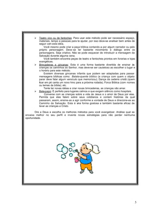 5
Ø Teatro vivo ou de fantoches: Para usar este método pode ser necessário espaço,
materiais, tempo e pessoas para te ajudar, por isso deve-se analisar bem antes de
seguir com esta idéia.
Você mesmo pode criar a peça bíblica contando-a por algum narrador ou pelo
próprio personagem. Deve -se ter bastante movimento e diálogo entre os
personagens. Seja criativo. Não se pode esquecer de introduzir a mensagem da
Salvação durante alguma cena.
Você também encontra peças de teatro e fantoches prontos em livrarias e lojas
evangélicas.
Ø Brincadeiras e gincanas: Esta é uma forma bastante divertida de ensinar às
crianças os caminhos do Senhor, mas deve-se ser cauteloso ao escolher o lugar e
o horário para este método.
Existem diversas gincanas infantis que podem ser adaptadas para passar
mensagens bíblicas como: Batata-quente bíblico (a criança com quem o objeto
parar deve falar algum versículo que memorizou); Dança da cadeira cristã (quem
ficar em pé canta um novo hino para a próxima rodada); Forca Bíblica (com nomes
ou temas da bíblia); etc.
Tente ter novas idéias e criar novas brincadeiras, as crianças vão amar.
Ø Bate-papo: É perfeito para lugares calmos e que exigem silêncio como hospitais.
Converse com as crianças sobre a vida de Jesus e o amor de Deus por elas.
Permita que elas falem sobre seus cotidianos e contem histórias da qual
passaram, assim, ensine-as a agir conforme a vontade de Deus e direcione-as ao
Caminho da Salvação. Esta é uma forma gostosa e também bastante eficaz de
levar as crianças a Cristo.
Ore a Deus e escolha os melhores métodos para você evangelizar. Análise qual se
encaixa melhor no seu perfil e invente novas estratégias para não perder nenhuma
oportunidade.
 