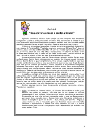 6
Capítulo 4
“Como levar a criança a aceitar a Cristo?”
Apontar o caminho da Salvação a uma criança é a parte principal e mais delicada do
Evangelismo. Quando o apelo para aceitar a Cristo é feito, devemos ter a certeza de que
todos entenderam a importância daquele ato que estão prestes a fazer, para que eles possam
realmente nascer em Deus e receber a verdadeira Salvação a partir daquele momento.
O dever de um professor/ evangelista é mostrar a criança a necessidade de se salvar,
use a palavra de Romanos 3:23: “Pois todos pecaram e carecem da Glória de Deus”. Mostre o
caminho, Jesus, como diz em I Coríntios 15:3 e 4. Leve-a a receber o presente que Deus nos
deu, a Salvação, citado em João 1:12: ”Mas, a todos quantos o receberam, deu-lhes o poder
de serem feitos filhos de Deus, a saber, aos que crêem no Seu nome”. Por fim, mostre-a, em
João 3:36, que ao receber a Cristo, ela pode ter a certeza de sua Salvação.
Esteja sempre em oração para que Deus prepare a situação perfeita. Faça o apelo
confiando que o Espírito Santo está operando nos corações das crianças naquele momento.
Deixe o Espírito Santo te guiar completamente. Dê a criança a oportunidade de fazer sua
decisão orando silenciosamente ou peça que ela levante sua mão ou fique de pé. Sempre
peça para que as crianças que fizeram a oração (repetindo a do professor/ evangelista)
conversem com você ou algum outro evangelista no final da reunião, isso é muito importante
para você saber se a criança entendeu mesmo a atitude que tomou, sabendo exatamente o
significado da Salvação, se ela não está imitando outra criança ou quer te agradar, depois ore
por ela. Deixe claro que esta oração só é necessária ser feita uma vez.
A oração de aceitação a Cristo deve ser breve, clara e pessoal, ou seja, utilize frases
enfatizando a palavra “você” para a criança saber que é especialmente para ela e não para
todos em conjunt o. Veja este exemplo de oração:“Querido Senhor Jesus, eu sei que sou
pecador e estou triste por causa dos meus pecados. Eu acredito que o Senhor morreu em
uma cruz para me salvar e agora eu te recebo como meu salvador. Entre em meu coração,
lava-me dos meus pecados e me salve. Obrigado por me ouvir e atender. Amém”.
Existem algumas maneiras fáceis de apresentar a Salvação claramente a criança.
Veja algumas sugestões:
Ø Cores: Use folhas de cartolina colorida, do tamanho de uma folha de sulfite, para
explicar cada passo da Salvação. Use uma folha da cor amarela ou dourada
representando o amor de Deus – Precioso como o ouro, maravilhoso e grandioso –
Em seguida use uma folha azul para representar o céu – lugar que Deus preparou
para quem tem o coração limpo – Depois mostre uma folha preta simbolizando o
estado do coração de quem não é salvo – Sujo, impuro, com pecados – Diga que
Jesus morreu na cruz e ressuscitou para que fossemos salvos com uma folha
vermelha – representando o sangue que Jesus derramou por nós – E finalize
mostrando uma folha branca – coração puro, limpo - explicando o que acontece com
quem aceita a Cristo.
 