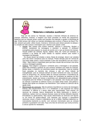 8
Capítulo 5:
“Materiais e métodos auxiliares”
Hoje em dia vemos na Televisão, revistas e internete milhares de atrativos às
crianças, desenhos, músicas, e imagens que ficam gravadas na mente dos pequeninos.
Sabemos que as crianças amam coisas que prendem sua atenção e ajudem a lembrá-las de
algo. Então porque não utilizar as mesmas estratégias para ensinar a Palavra de Deus? Por
isso, sempre que puder, utilize visuais, músicas e versículos para deixar gravado na cabeça e
no coração de cada criança a mensagem que o Senhor quer passar a elas.
Ø Visuais: São usados para ilustrar histórias, cânticos e versículos. Ajudam a
ensinar, esclarecem as mensagens e prendem a atenção. O professor/
evangelista pode preparar os visuais de acordo com o que vai ensinar às crianças.
Visuais podem ser cartazes, figuras, objetos, fotos, etc. Como por exemplo, os
símbolos e as folhas de cores citadas no capítulo anterior para ilustrar a
mensagem da Salvação.
Os visuais devem ser simples e claros, fáceis de enxergar, deve m ser variados
para não serem cansativos para as crianças. Preste atenção para ter certeza de
que todos estão vendo o visual mostrado e para não escondê-los com seu corpo e
mãos. Seja criativo e organizado para que seus visuais não se tornem uma arma
contra a mensagem passada.
Ø Cânticos: Para alegrar e preparar o ambiente para a mensagem a ser passada,
nada mais divertido e gostoso do que corinhos cantados com todas as crianças.
Muitas vezes, a história e os versículos podem ser esquecidos, mas as músicas
ficam gravadas na memória das crianças e são um ótimo método de
evangelização, pois as crianças sempre as saem cantando em casa, na escola,
entre os amiguinhos, etc. Através deles as crianças aprendem a importância de
adorar e louvar a Deus. Os corinhos devem ser compostos de palavras de fácil
entendimento, devem ser breves e escolhidos com antecedência pelo professor/
evangelista para dar ênfase à mensagem a ser passada. Use visuais para ajudar
as crianças a aprender os cânticos novos e os repita várias vezes. Crie gestos e
danças para ajudar as crianças a se desinibirem. Com certeza os cânticos vão te
ajudar muito.
Ø Memorização de versículos: São de extrema importância no ensino de mensagens
bíblicas (leia Deuteronômio 6:6 e 7) e fortalecem a vida espiritual da criança
convertida. A infância é o tempo ideal para memorização. Para ensinar um
versículo às crianças, leia-os diretamente da Bíblia explicando e citando a
referência, repita-o com as crianças diversas vezes de formas diferente (fazendo
brincadeiras ou gesticulando), faça visuais relacionados ao versículo com figuras
ou em forma de quebra-cabeça. Crie interesse nas crianças a aprenderem
versículos novos e mostre a importância de ler a Bíblia. Distribua desenhos ou
marca-textos ilustrando ou escrito com versículo memorizado para as crianças
pintarem e guardarem com elas. Faça uma lista de versículos que você já ensinou
e use-os quando for necessário.
 
