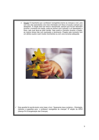 9
Ø Oração: É importante que o professor/ evangelista ensine as crianças a orar, pois
com isso elas aprenderão a ter mais intimidade com Deus e buscá-Lo sempre que
desejarem. A oração deve ser breve e disciplinada, sempre que houver desordem
durante o momento de oração, pode-se ensinar que é pecado e um desrespeito a
Deus, pelo qual deve-se pedir perdão. Seja solene e tranqüilo durante a oração,
ao mesmo tempo fale com expressão e sentimento. Prepare este momento com
um cântico suave e sem muitos movimentos ou com uma conversa adequada.
ü Esta apostila foi escrita tendo como base o livro: “Apascenta meus cordeiros – Orientação,
métodos e sugestões para o professor/ evangelista de crianças” 9ª edição da APEC
(Aliança Pró Evangelização das Crianças).
 
