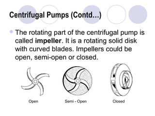 Centrifugal Pumps (Contd…) 
The rotating part of the centrifugal pump is 
called impeller. It is a rotating solid disk 
with curved blades. Impellers could be 
open, semi-open or closed. 
Open Semi - Open Closed 
 