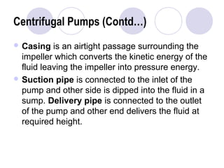 Centrifugal Pumps (Contd…) 
Casing is an airtight passage surrounding the 
impeller which converts the kinetic energy of the 
fluid leaving the impeller into pressure energy. 
Suction pipe is connected to the inlet of the 
pump and other side is dipped into the fluid in a 
sump. Delivery pipe is connected to the outlet 
of the pump and other end delivers the fluid at 
required height. 
 