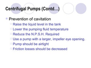 Centrifugal Pumps (Contd…) 
Prevention of cavitation 
 Raise the liquid level in the tank 
 Lower the pumping fluid temperature 
 Reduce the N.P.S.H. Required 
 Use a pump with a larger, impeller eye opening. 
 Pump should be airtight 
 Friction losses should be decreased 
 