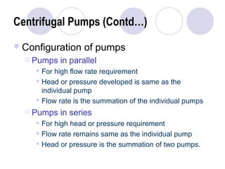 Centrifugal Pumps (Contd…) 
Configuration of pumps 
 Pumps in parallel 
For high flow rate requirement 
Head or pressure developed is same as the 
individual pump 
Flow rate is the summation of the individual pumps 
 Pumps in series 
For high head or pressure requirement 
Flow rate remains same as the individual pump 
Head or pressure is the summation of two pumps. 
 