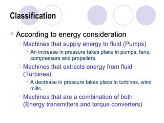 Classification 
According to energy consideration 
 Machines that supply energy to fluid (Pumps) 
An increase in pressure takes place in pumps, fans, 
compressors and propellers. 
 Machines that extracts energy from fluid 
(Turbines) 
A decrease in pressure takes place in turbines, wind 
mills. 
 Machines that are a combination of both 
(Energy transmitters and torque converters) 
 