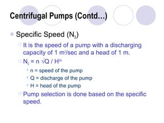 Centrifugal Pumps (Contd…) 
Specific Speed (NS) 
 It is the speed of a pump with a discharging 
capacity of 1 m3/sec and a head of 1 m. 
 NS = n √Q / H3/4 
n = speed of the pump 
Q = discharge of the pump 
H = head of the pump 
 Pump selection is done based on the specific 
speed. 
 