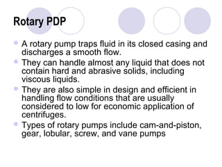 Rotary PDP 
A rotary pump traps fluid in its closed casing and 
discharges a smooth flow. 
They can handle almost any liquid that does not 
contain hard and abrasive solids, including 
viscous liquids. 
They are also simple in design and efficient in 
handling flow conditions that are usually 
considered to low for economic application of 
centrifuges. 
Types of rotary pumps include cam-and-piston, 
gear, lobular, screw, and vane pumps 
 