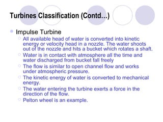 Turbines Classification (Contd…) 
Impulse Turbine 
 All available head of water is converted into kinetic 
energy or velocity head in a nozzle. The water shoots 
out of the nozzle and hits a bucket which rotates a shaft. 
 Water is in contact with atmosphere all the time and 
water discharged from bucket fall freely 
 The flow is similar to open channel flow and works 
under atmospheric pressure. 
 The kinetic energy of water is converted to mechanical 
energy. 
 The water entering the turbine exerts a force in the 
direction of the flow. 
 Pelton wheel is an example. 
 