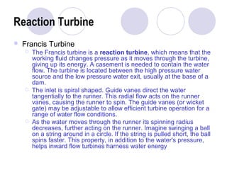 Reaction Turbine 
 Francis Turbine 
 The Francis turbine is a reaction turbine, which means that the 
working fluid changes pressure as it moves through the turbine, 
giving up its energy. A casement is needed to contain the water 
flow. The turbine is located between the high pressure water 
source and the low pressure water exit, usually at the base of a 
dam. 
 The inlet is spiral shaped. Guide vanes direct the water 
tangentially to the runner. This radial flow acts on the runner 
vanes, causing the runner to spin. The guide vanes (or wicket 
gate) may be adjustable to allow efficient turbine operation for a 
range of water flow conditions. 
 As the water moves through the runner its spinning radius 
decreases, further acting on the runner. Imagine swinging a ball 
on a string around in a circle. If the string is pulled short, the ball 
spins faster. This property, in addition to the water's pressure, 
helps inward flow turbines harness water energy 
 