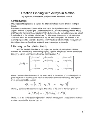    
Direction Finding with Arrays in Matlab 
By: Ryan Bull, Garrett Hoch, ​Surya Chandra, Yeshwanth Malekar 
1.Introduction
The purpose of this project is to explore the different methods of array direction finding in 
Matlab.  
The direction finding methods that will be explored is the eigen beam method, periodogram, 
Capon’s method, MUltiple SIgnal Classification (MUSIC), Maximum Entropy Method (MEM), 
and Pisarenko Harmonic Decomposition (PHD). Determining the correlation matrix is a critical 
first step for all of the methods listed above. For this reason, the process of calculating the 
correlation matrix will be discussed in depth. By the end of this project the direction of an 
incoming signal will be able to be determined with the above listed methods. The system will 
be modeled after a uniform linear array with a varying number of elements. 
2.Forming the Correlation Matrix
All of the methods described in this project first require calculating the correlation 
matrix for the antenna array and incoming signal(s) system. The process for this is described 
below. For a given antenna array, the array steering vector, A, is  
 
where J is the number of elements in the array, and M is the number of incoming signals. A 
gives the phase of incoming plane waves at each of the elements in the array. The  signals 
are in turn described by a vector, 
 
where   correspond to each input signal. The output of the array is therefore given bysM  
   
where   is the vector describing the noise inherent in the system. The covariance matrices(t)N  
are then calculated for   and   by(t)X (t)N  
1 
 