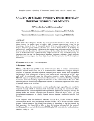 Computer Science & Engineering: An International Journal (CSEIJ), Vol.7, No.1, February 2017
DOI:10.5121/cseij.2017.7101 1
QUALITY OF SERVICE STABILITY BASED MULTICAST
ROUTING PROTOCOL FOR MANETS
M.Vijayalakshmi1
and D.SreenivasaRao2
1
Department of Electronics and Communication Engineering, GNITS, India
2
Department of Electronics and Communication Engineering, JNTUH, India
ABSTRACT
Mobile Ad Hoc Networking Does Not Own Any Fixed Infrastructure And Hence, Stable Routing Is The
Major Problem. The Mobility Nature Of Manet’s Node Facilitates Rediscovery Of A New Path To
Organizing A Routing. In Order To Intensify The Quality Of Service And Routing Stability In Manet, We
Propose A Dynamic Quality Of Service Stability Based Multicast Routing Protocol By Modifying The
Cuckoo Search Algorithm Through A Modernizing Mechanism Which Is Derived From The Differential
Evolution Algorithm. Tuned Csa Is A Combined Feature Of Csa And De Algorithms. Periodically, Each
Node In The Network Creates Neighbour Stability And Qos Database At Every Node By Calculating The
Parameters Like Node And Link Stability Factor, Bandwidth Availability, And Delays. Finally, Multicast
Path Constructs Route Request And Route Reply Packets, Stability Information And Performing Route
Maintenance.
KEYWORDS: MANETS, QOS, TUNED CSA, DQSMRP
1. INTRODUCTION
Mobile Ad hoc Networks (MANETs) are foremost in class kind of wireless communication
networks in which mobile nodes link on an on-demand basis. MANETs are having the ability to
configure on their own and easing peer-level communications among mobile nodes independent
by having no fixed infrastructure. When the route traffic occurs, constructing a MANET with
each node’s to continuously retain the information remains a major challenge. Normally,
MANETs are used for group communications where multicast protocols are efficiently compared
to unicast protocols since they improve the efficiency of the wireless links in MANETs. The
multicast protocols are also used as application demands for transmitting copies from either single
or multiple sources to the receivers.
Multicasting reduces the communication costs by sending the single copy of the data to multiple
recipients through which it minimizes link bandwidth, processing and transmission delay.
Previous researchers have developed different algorithms to improvise the ability for selecting the
routing path(s) and thereby, effectively met the desired Quality of Service (QoS) [1]. This
infrastructure consequences in a highly dynamic topology causing a challenging task for QoS
Routing.
When compared with well-established networks such as Wi-Fi, Global System for Mobile
communication (GSM) and Code Division Multiple Access (CDMA), MANET was not reliable
to meet QoS performances. The MANET performance is determined by the QoS through the
basic parameters like bandwidth or delay or loss. QoS routing addresses both the issues of
deciding a path from source to destination and fulfilling the QoS constraints like bandwidth, delay
 