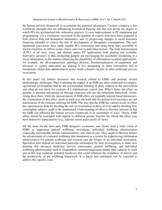 International Journal on Bioinformatics & Biosciences (IJBB) Vol.7, No.1, March 2017
4
the human services framework to accumulate the potential advantages. Creators compress a few
worldwide strengths that are influencing biomedical figuring and that will decide the degree to
which PCs are acclimatized into restorative practice: (1) new improvements in PC equipment and
programming; (2) a continuous increment in the quantity of experts who have been prepared in
both clinical drug and biomedical informatics; and (3) progressing changes in social insurance
financing intended to control the rate of development of therapeutic consumptions. The new
equipment innovations have made capable PCs economical and along these lines accessible to
doctor's facilities, to offices inside clinics, and even to individual doctors. The wide determination
of PCs of all sizes, costs, and abilities makes PC applications both alluring and available.
Innovative advances in data stockpiling gadgets are encouraging the reasonable stockpiling of a
lot of information, in this manner enhancing the plausibility of information escalated applications,
for example, the all-computerized radiology division. Institutionalization of equipment and
advances in system innovation are making it less demanding to share information and to
incorporate related data administration works inside a doctor's facility or other medicinal services
association.
In this paper [4] authors discussed and research related to EHRs and presents several
methodologic challenges. They evaluating the impact of an EHR are often conducted in complex,
operational environments that do not accommodate blinding of study subjects to the intervention
and often do not allow for creation of a simultaneous control arm. What's more, the effect on
patients is aberrant and passed on through clinicians who are the immediate framework clients.
Along these lines, while the measurements of EHR effect are regularly tolerant based parameters,
the examination of this effect needs to mull over the truth that the patient-level measures are not
autonomous of the clinician utilizing the EHR. The way that the EHR has various levels of effect
has repercussions both for deciding the unit of examination in these reviews and for deciding how
contemplate subjects ought to be randomized. Understanding of effect is likewise intricate in that
the EHR can influence the human services framework in an assortment of ways. Thusly, EHR
affect should be translated with regards to different partner bunches for whom the effect may
have distinctive repercussions (e.g., tolerant versus payer points of view).
All the more for the most part, EHR designers, evaluators, and clients need a wide vision of
EHRs as supporting general wellbeing, investigate, individual wellbeing administration
(especially interminable malady administration), and clinical care. They ought to likewise bolster
the advancement of a national wellbeing data foundation as a system for empowering information
administration for general wellbeing and research past the fringes of an individual association.
Specialists who depend on individual particular information for their investigations to make new
learning that advances medicinal services conveyance, general wellbeing, and individual
wellbeing administration need to eloquenthow currentarrangements hinder their capacity to work
and in this way moderate potential headways that could influence the soundness of natives and
the productivity of the wellbeing framework. It is likely that enactment will be expected to
address this specific issue.
 
