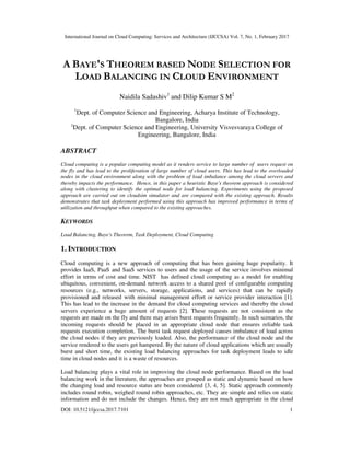 International Journal on Cloud Computing: Services and Architecture (IJCCSA) Vol. 7, No. 1, February 2017
DOI: 10.5121/ijccsa.2017.7101 1
A BAYE'S THEOREM BASED NODE SELECTION FOR
LOAD BALANCING IN CLOUD ENVIRONMENT
Naidila Sadashiv1
and Dilip Kumar S M2
1
Dept. of Computer Science and Engineering, Acharya Institute of Technology,
Bangalore, India
2
Dept. of Computer Science and Engineering, University Visvesvaraya College of
Engineering, Bangalore, India
ABSTRACT
Cloud computing is a popular computing model as it renders service to large number of users request on
the fly and has lead to the proliferation of large number of cloud users. This has lead to the overloaded
nodes in the cloud environment along with the problem of load imbalance among the cloud servers and
thereby impacts the performance. Hence, in this paper a heuristic Baye's theorem approach is considered
along with clustering to identify the optimal node for load balancing. Experiments using the proposed
approach are carried out on cloudsim simulator and are compared with the existing approach. Results
demonstrates that task deployment performed using this approach has improved performance in terms of
utilization and throughput when compared to the existing approaches.
KEYWORDS
Load Balancing, Baye's Theorem, Task Deployment, Cloud Computing
1. INTRODUCTION
Cloud computing is a new approach of computing that has been gaining huge popularity. It
provides IaaS, PaaS and SaaS services to users and the usage of the service involves minimal
effort in terms of cost and time. NIST has defined cloud computing as a model for enabling
ubiquitous, convenient, on-demand network access to a shared pool of configurable computing
resources (e.g., networks, servers, storage, applications, and services) that can be rapidly
provisioned and released with minimal management effort or service provider interaction [1].
This has lead to the increase in the demand for cloud computing services and thereby the cloud
servers experience a huge amount of requests [2]. These requests are not consistent as the
requests are made on the fly and there may arises burst requests frequently. In such scenarios, the
incoming requests should be placed in an appropriate cloud node that ensures reliable task
requests execution completion. The burst task request deployed causes imbalance of load across
the cloud nodes if they are previously loaded. Also, the performance of the cloud node and the
service rendered to the users get hampered. By the nature of cloud applications which are usually
burst and short time, the existing load balancing approaches for task deployment leads to idle
time in cloud nodes and it is a waste of resources.
Load balancing plays a vital role in improving the cloud node performance. Based on the load
balancing work in the literature, the approaches are grouped as static and dynamic based on how
the changing load and resource status are been considered [3, 4, 5]. Static approach commonly
includes round robin, weighed round robin approaches, etc. They are simple and relies on static
information and do not include the changes. Hence, they are not much appropriate in the cloud
 
