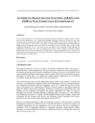 International Journal on Cloud Computing: Services and Architecture (IJCCSA) Vol. 7, No. 1, February 2017
DOI: 10.5121/ijccsa.2017.7102 9
ATTRIBUTE-BASED ACCESS CONTROL (ABAC) FOR
EHR IN FOG COMPUTING ENVIRONMENT
Aisha Mohammed Alshiky, Seyed M. Buhari, Ahmed Barnawi
King Abdulaziz University, KSA, Jeddah
ABSTRACT
Cisco recently proposed a new computing environment called fog computing to support latency-sensitive
and real time applications. It is a connection of billions of devices nearest to the network edge. This
computing will be appropriate for Electronic Medical Record (EMR) systems that are latency-sensitive in
nature. In this paper, we aim to achieve two goals: (1) Managing and sharing Electronic Health Records
(EHRs) between multiple fog nodes and cloud, (2) Focusing on security of EHR, which contains highly
confidential information. So, we will secure access into EHR on Fog computing without effecting the
performance of fog nodes. We will cater different users based on their attributes and thus providing
Attribute Based Access Control ABAC into the EHR in fog to prevent unauthorized access. We focus on
reducing the storing and processes in fog nodes to support low capabilities of storage and computing of fog
nodes and improve its performance.
KEYWORDS
Fog computing, Electronic Medical Record (EMR), Electronic Health Record (HER)
1. INTRODUCTION
The explosive increase in the use of sensors and sensing information leads to the scope of
producing plenty of future applications. The most important requirement in these applications is
low-latency processing and as known centralizing of services at the core of the Internet in the
cloud computing may lead to high latency which is rejected. While there are numerous economic
advantages of cloud, there is a problem for latency-sensitive applications due to frequent
movements of huge data from the source to the server/cloud [1].
The latency-sensitive and real time applications require nodes in the vicinity to provide fast
responses. A new platform is needed to achieve these requirements; [2] Cisco recently proposed a
new computing environment called fog computing, call it “Fog”, simply because fog is a cloud
close to the ground. It is a connection of billions of devices (called as fog nodes) around the
globe. It's different from Cloud Computing: distribution of processing in distributed nodes with
mobility. In fog computing environment, the generic application runs logic on resources
throughout the network, including dedicated computing nodes and routers [3]. "The emerging
Fog Computing architecture is a highly virtualized platform that provides compute, storage, and
networking services between end devices and traditional Cloud Computing data centers,
typically, but not exclusively located at the edge of the network" [4].
However, developing applications using fog computing resources is critical because it includes
heterogeneous resources at different levels of network hierarchy to provide low latency and
scalability requirement for new applications [3]. In this research, the Fog environment is
considered to be an appropriate platform to implement Electronic Health Records (EHR).
Nowadays, in modern healthcare environments, healthcare providers are shifting their electronic
 