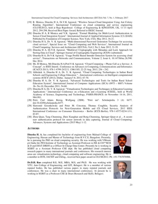 International Journal On Cloud Computing: Services And Architecture (IJCCSA) Vol. 7, No. 1, February 2017
23
[19] R. Monica, Dinesha H A, Dr.V.K Agrawal, “Wireless Sensor-Cloud Integration Using Ant Colony
Routing Algorithm”, International Conference on cloud computing and service engineering
(CLUSE2012), held at Raja Rajeshwari College of Engineering & KINGSTON, UK, 11-13 April
2012, 294-298, Received Best Paper Award, Referred to ISEEC Journal.
[20] Dinesha H A, R Monica and V.K. Agrawal, “Formal Modeling for Multi-Level Authentication in
Sensor-Cloud Integration System”. International Journal of Applied Information Systems 2(3) (IJAIS)
Published by Foundation of Computer Science, New York, USA, May 2012, 16-21.
[21] Dinesha H A, Dr. V. K Agrawal, “Multi-dimensional Password Generation Technique for accessing
cloud services”, Special Issue on: "Cloud Computing and Web Services", International Journal on
Cloud Computing: Services and Architecture (IJCCSA), Vol.2, No.3, June 2012, 31-39.
[22] Dinesha H A, Dr.V.K Agrawal, “Multilevel Cryptography with Metadata and Lock Approach for
Storing Data in Cloud”, Springer Journal of Cryptographic Engineering (JCEN) (submitted).
[23] Dinesha H A, Dr.V.K Agrawal, “Usage Profile Based Intruder Detection System for accessing cloud
service”, Transactions on Networks and Communications, Volume 2, Issue 6, 10.14738/tnc.26.590.
Dec 2014.
[24] Ms. R Monica, Mr.Dinesha H.A,Prof.V.K Agrawal, “Cloud Computing – Phone Call as a Service: A
Concept”, to IEEE Internl.. Conference on Advances in Computing, Communications and Informatics
(ICACCI-2013), 978-1-4799-2432-5, 13861185, 22-25 Aug. 2013, 236 – 242.
[25] Abhishek A, Dinesha H A, Dr. V. K Agrawal, “Cloud Computing Technologies in Indian Rural
Schools and Engineering College Education “ , International conference on Intelligent computational
systems (ICICS’s2012), Dubai, January7-8, 2012, 67-70.
[26] Dinesha H A, Dr. V. K Agrawal, “Advanced Technologies and Tools for Indian Rural School
Education System”, International Journal of Computer Applications (IJCA) (0975 – 8887) Volume
36– No.10, December 2011, 54-60.
[27] Dinesha H A, Dr. V. K Agrawal, “Virtualization Technologies and Techniques in Education Learning
Applications “,International Conference on e-Education and e-Learning ICEEEL, held at World
Academy of Science, Engineering and Technology, PARIS-FRANCE on November 14-16, 2011,
984-991.
[28] Petri, Carl Adam; Reisig, Wolfgang (2008). "Petri net". Scholarpedia 3 (4): 6477.
doi:10.4249/scholarpedia.6477.
[29] Slawomir Grzonkowski and Peter M. Corcoran, Thomas Coughlin, Security Analysis of
Authentication Protocols for Next-Generation Mobile and CE Cloud Services, 2011 IEEE
International Conference on Consumer Electronics - Berlin (ICCE-Berlin), 978-1-4577-0234-1/11,
83-87.
[30] Zhou Quan, Tang Chunming, Zhen Xianghan and Rong Chunming, Springer Quan et al. , A secure
user authentication protocol for sensor network in data capturing, Journal of Cloud Computing:
Advances, Systems and Applications (2015 May) 1-12.
AUTHORS
Dinesha H. A. has completed his bachelor of engineering from Malnad College of
Engineering, Hassan and Master of Technology from R.V.C.E, Bangalore. Presently,
he is pursuing his PhD on cloud computing security. He was working with VMware
pvt India ltd, PES Institute of Technology as Assistant Professor in ISE & CO**RI R
& D and DIAT-DRDO as a Officer In Charge Data Center. Presently he is working in
SGBIT as a Assistant Professor CSE dept. He has published cloud computing
research papers in many international journals and conferences. His research interest
areas are virtualization technology, cloud computing and software engineering. He is
a member in ISTE, IACSIT and IAEng., received best paper award in CLUSE2012. Ph: +91-7767076988,
Dr.D.H. Rao completed B.E, M.E, MBA, M.S, and Ph.D. He was working with
VTU, Jain College of Engineering, and GIT, Belagavi. He is a member of various
reputed bodies. He has published various papers in many reputed journals and
conferences. He was a chair in many international conferences. At present he is
working in SGBIT as a Professor CSE & Dean (Research and Skill), Belagavi.
 