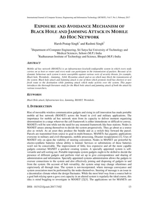 International Journal of Computer Science, Engineering and Information Technology (IJCSEIT), Vol.7, No.1, February 2017
DOI : 10.5121/ijcseit.2017.7102 13
EXPOSURE AND AVOIDANCE MECHANISM OF
BLACK HOLE AND JAMMING ATTACK IN MOBILE
AD HOC NETWORK
Harsh Pratap Singh1
and Rashmi Singh2
1
Department of Computer Engineering, Sri Satya Sai University of Technology and
Medical Sciences, Sehore (M.P.) India
2
Radharaman Institute of Technology and Science, Bhopal (M.P.) India
ABSTRACT
Mobile ad hoc network (MANETs) is an infrastructure-less/self-configurable system in which every node
carries on as host or router and every node can participate in the transmission of packets. Because of its
dynamic behaviour such system is more susceptible against various sorts of security threats, for example,
Black hole, Wormhole , Jamming , Sybil, Byzantine attack and so on which may block the transmission of
the system. Black hole attack and Jamming attack is one of them which promote itself has shortest or new
fresh route to the destination while jamming attack which make activity over the system. This paper
introduces the thorough literature study for the Black hole attack and jamming attack of both the attack by
various researchers.
KEYWORDS
Black Hole attack, Infrastructure-less, Jamming, MANET, Wormhole.
1. INTRODUCTION
Rise of moveable wireless communication gadgets and rising in cell innovation has made portable
mobile ad hoc network (MANET) across the board in civil and military applications. The
importance for mobile ad hoc network stem from its capacity to deliver moment organizing
determination in a range wherever the cell framework is either immoderate or difficult to convey.
MANETs will be sent while not the need for any mounted framework like base stations. Nodes in
MANET amass among themselves to decide the system progressively. They go about as a source
also as switch. As an asset they produce the bundle and as a switch they forward the parcel.
Parcels are transmitted from source to goal in multi-bounces. MANETs has gigantic applications
everyone in military and civil (therapeutic, mobile processing, Disaster recuperation) [1]. Uses of
MANET rely on upon the viability of steering convention. Nodes in MANET are powerful by
electro-synthetic batteries whose ability is limited. Services or substitutions of these batteries
won't not be conceivable. The improvement of little, less expensive and all the more capable
gadgets construct MANET a quickest creating system. A specially appointed system is self-
versatile and self-sorting out. Portable impromptu system gadgets ought to be skilled to decide the
presence of different gadgets and perform vital set up to give correspondence and sharing of
administration and information. Specially appointed systems administration allows the gadgets to
oversee connections to the system and also effectively joining and disposing of gadgets to and
from the system. On account of hub versatility, the system setup may change oftentimes and
capriciously all through time. The system is not-incorporated, where message conveyance and
system association must be performed by the nodes themselves. Steering of message is an issue in
a decentralize climate where the design fluctuates. While the most brief way from a source hub to
a goal hub relying upon a gave cost capacity in an altered system is regularly the ideal course, this
idea is mind boggling to investigate in MANET [2][3]. The applications set for MANETs are
 