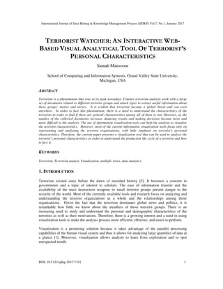 International Journal of Data Mining & Knowledge Management Process (IJDKP) Vol.7, No.1, January 2017
DOI: 10.5121/ijdkp.2017.7101 1
TERRORIST WATCHER: AN INTERACTIVE WEB-
BASED VISUAL ANALYTICAL TOOL OF TERRORIST’S
PERSONAL CHARACTERISTICS
Samah Mansoour
School of Computing and Information Systems, Grand Valley State University,
Michigan, USA
ABSTRACT
Terrorism is a phenomenon that rose to its peak nowadays. Counter terrorism analysts work with a large
set of documents related to different terrorist groups and attack types to extract useful information about
these groups’ motive and tactics. It is evident that terrorism became a global threat and can exist
anywhere. In order to face this phenomenon, there is a need to understand the characteristics of the
terrorists in order to find if there are general characteristics among all of them or not. However, as the
number of the collected documents increase, deducing results and making decisions became more and
more difficult to the analysts. The use of information visualization tools can help the analysts to visualize
the terrorist characteristics. However, most of the current information visualization tools focus only on
representing and analyzing the terrorist organizations, with little emphasis on terrorist’s personal
characteristics. Therefore, the current paper presents a visualization tool that can be used to analyze the
terrorist’s personal characteristics in order to understand the production life cycle of a terrorist and how
to face it.
KEYWORDS
Terrorism, Terrorism analyst, Visualization, multiple views, data analytics.
1. INTRODUCTION
Terrorism existed since before the dawn of recorded history [5]. It becomes a concern to
governments and a topic of interest to scholars. The ease of information transfer and the
availability of the mass destruction weapons to small terrorist groups present danger to the
security of the world. Most of the currently available tools and research focus on analyzing and
understanding the terrorist organizations as a whole and the relationships among those
organizations. Given the fact that the terrorism dominates global news and politics, it is
remarkable how little we know about the members of those terrorist groups. There is an
increasing need to study and understand the personal and demographic characteristics of the
terrorists as well as their motivations. Therefore, there is a growing interest and a need in using
visualization tools to make the analysis process more efficient, effective, and easier to perform.
Visualization is a promising solution because it takes advantage of the parallel processing
capabilities of the human visual system and thus it allows for analyzing large quantities of data at
a glance [1]. Moreover, visualization allows analysts to learn from exploration and to spot
unexpected trends.
 