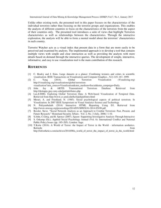 International Journal of Data Mining & Knowledge Management Process (IJDKP) Vol.7, No.1, January 2017
12
Unlike other existing tools, the presented tool in this paper focuses on the characteristics of the
individual terrorists rather than focusing on the terrorist groups and organizations. This enables
the analysts of different countries to focus on the characteristics of the terrorists from the aspect
of their countries only. The presented tool introduces a suite of views that highlight Terrorists
characteristics as well as relationships between the characteristics. Through the interactive
exploration, the analysts will be able to form a mental model about the terrorists’ characteristics
in each country.
Terrorist Watcher acts as a visual index that present data in a form that are more easily to be
perceived and examined by analysts. The implemented approach is to develop a tool that contains
multiple views with simple and clear interaction as well as providing the analysts with more
details based on demand through the interactive queries. The development of simple, interactive,
informative, and easy to use visualization tool is the main contribution of this research.
.
REFERENCES
[1] C. Healey and J. Enns. Large datasets at a glance: Combining textures and colors in scientific
visualization. IEEE Transactions on Visualization and Computer Graphics , 5(2):145–167, 1999.
[2] C. Yang (2014). Global Terrorism Visualization (Visualizing.org)
http://visualizing.org/visualizations/global-terrorism-
visualization?utm_source=Visualization&utm_medium=Social&utm_campaign=Daily.
[3] John Jay & ARTIS Transnational Terrorism Database. Retrieved from
http://doitapps.jjay.cuny.edu/jjatt/attributes.php
[4] Lee,J(2008). Exploring Global Terrorism Data: A Web-based Visualization of Temporal Data.
Retrieved from http://www.cs.umd.edu/hcil/gtd/gtd/intro.html
[5] Merari, A. and Friedland, N. (1985). Social psychological aspects of political terrorism. In
Visualization. In 2007 IEEE Symposium on Visual Analytics Science and Technology
[6] N. Puliyambalath (2014) Interactive HTML Reporting Using D3. Retrieved from
http://www.mwsug.org/proceedings/2014/DV/MWSUG-2014-DV09.pdf
[7] Ressler, Steve. “Social Network Analysis as an Approach to Combat Terrorism: Past, Present, and
Future Research.” Homeland Security Affairs . Vol. 2, No. 2 (July, 2006): 1-10.
[8] S.John, C.Görg, and R. Spence (2007). Jigsaw: Supporting Investigative Analysis Through Interactive
[9] S. Oskamp (Ed.), Applied Social Psychology Annual (Vol. 6): International Conﬂict and National
Public Policy Issues (pp. 185–205). London: Sage.
[10] T.Korte (2014). A World of Terror: the Impact of Terror in the World - information aesthetics.
Retriedn from
http://infosthetics.com/archives/2014/08/a_world_of_terror_the_impact_of_terror_in_the_world.html
 