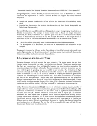 International Journal of Data Mining & Knowledge Management Process (IJDKP) Vol.7, No.1, January 2017
2
This paper presents, Terrorist Watcher, as a visualization tool to focus on the terrorist as a person
rather than the organization as a whole. Terrorist Watcher can support the counter terrorism
analysts to:
• analyze the personal characteristics of the terrorist and understand the relationship among
them.
• examine how the terrorists that are from the same region can share similar demographic and
behavioural characteristics.
Terrorist Watcher provides different levels of data analysis ranges from grouping visualizations to
detailed visualizations. The design is human-centric that is based on simple interactive
dashboards, bar charts, scatterplots, and a dynamic query tool. Those visualizations were selected
because of their familiarity and ease of use. An in-depth description of the design choices is
provided in section 3. The main contribution of this research can be summarized as follows:
• The focus is shifted from group based examination to individual based examination.
• The development of a web based tool that can be approachable and informative to the
analysts.
This paper is organized as follows: section 2 provides a review of background and related work;
section 3 presents the tool description; section 4 introduces a case study; section 5 discusses the
future work, and the final section presents the conclusion.
2. BACKGROUND AND RELATED WORK
Terrorism becomes a critical problem for many countries. The human nature has not been
changed but the elements that can make a terrorist has been changed. The greatest security threat
that faces any country is not from well identified enemies but from terrorist organizations that
target innocent people or forces informally. Those organizations use terror at any time and any
place with the goal of spreading fear and instability in any country. The best choice to fight
terrorism is through knowledge [7]. There is a noticeable increase in the number of literature
related to terrorism as well as an increased interest in studying the terrorism phenomena.
However, it is difficult to gain access to relevant data. Most of the available data are incomplete
and they are not well presented. Several tools have appeared during the last few years with
different concentration areas. World of Terror [10] is an interactive visualization of the 25 most
prolific global terrorist groups and their activities since 1970. It shows the number of incidents for
each group, along with the numbers killed and wounded, for each year the group was active.
Global Terrorism-Visualization (GTD) [2] consists of information on date, location, number of
people killed and injured, weapons used, intention, group or individual involved and target. GTD
Explorer is an interactive visualization tool that allows users to explore the trend of terrorism
incidents over time [4]. Another interactive visualization tool is Jigsaw [8]. It represents
documents and their entities such as people, places, dates or organizations to help analysts
examine reports more efficiently. All of these tools are designed either to examine or visualize
the different terrorist groups and how they are connected with each other or to visualize the
different terrorist attacks. There is no tool that is developed to visualize the characteristics of the
terrorists themselves as individuals. The tool that will be presented in this paper will add this new
dimension to the terrorism visualization tools.
 