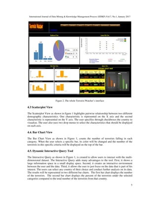 International Journal of Data Mining & Knowledge Management Process (IJDKP) Vol.7, No.1, January 2017
5
Figure 2. The whole Terrorist Watcher’s interface
4.3 Scatterplot View
The Scatterplot View as shown in figure 1 highlights pairwise relationship between two different
demographic characteristics. One characteristic is represented on the X axis and the second
characteristic is represented on the Y axis. The user specifies through checkboxes the country to
visualize. The user also uses two drop menus to select the characteristics that should be displayed
on each axis.
4.4. Bar Chart View
The Bar Chart View as shown in Figure 1, counts the number of terrorists falling in each
category. When the user selects a specific bar, its color will be changed and the number of the
terrorists in this specific criteria will be displayed on the top of the bar.
4.5. Dynamic Interactive Query Tool
The Interactive Query as shown in Figure 1, is created to allow users to interact with the multi-
dimensional dataset. The Interactive Query adds many advantages to the tool. First, it shows a
large information space in a small display space. Second, it creates an interactive environment
between the user and the data. Third, it allows the user to just focus on the data that is part of his
interest. The users can select any country of their choice and conduct further analysis on its data.
The results will be represented in two different bar charts. The first bar chart displays the number
of the terrorists. The second bar chart displays the percent of the terrorists under the selected
categories compared to the total number of the terrorists from that country.
 