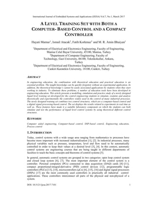 International Journal of Embedded Systems and Applications (IJESA) Vol.7, No.1, March 2017
DOI: 10.5121/ijesa.2017.7101 1
A LEVEL TRAINING SET WITH BOTH A
COMPUTER- BASED CONTROL AND A COMPACT
CONTROLLER
Hayati Mamur1
, Ismail Atacak2
, Fatih Korkmaz3
and M. R. Amin Bhuiyan1
1
Department of Electrical and Electronics Engineering, Faculty of Engineering,
Manisa Celal Bayar University, 45100, Manisa, Turkey
2
Department of Computer Engineering, Faculty of
Technology, Gazi University, 06100, Teknikokullar, Ankara,
Turkey
3
Department of Electrical and Electronics Engineering, Faculty of Engineering,
Cankiri Karatekin University, 18100, Cankiri, Turkey
ABSTRACT
In engineering education, the combination with theoretical education and practical education is an
essential problem. The taught knowledge can be quickly forgotten without an experimental application. In
addition, the theoretical knowledge’s cannot be easily associated applications by students when they start
working in industry. To eliminate these problems, a number of education tools have been developed in
engineering education. This article presents a modelling, simulation and practice study of a newly designed
liquid level training set developed for the control engineering students to simulate, examine and analyze
theoretically and experimentally the controllers widely used in the control of many industrial processes.
The newly designed training set combines two control structures, which are a computer-based control and
a digital signal processing-based control. The set displays the results related to experiments in real time as
well as. These features have made it a suitable laboratory component on which the students can both
simulate and test the performance of liquid level control systems by using theoretical different control
structures.
KEYWORDS
Computer aided engineering, Computer-based control, DSP-based control, Engineering education,
Process control
1. INTRODUCTION
Today, control systems with a wide usage area ranging from mathematics to processes have
become more important with increased industrialization [1], [2]. In industrial processes, many
physical variables such as pressure, temperature, level and flow need to be automatically
controlled in order to keep their values at a desired level [3], [4]. In this context, automatic
control systems are engineering courses that are being taught in different departments of
faculties to teach the basic concepts and theorems of control systems [5].
In general, automatic control systems are grouped in two categories: open loop control system
and closed loop system [6], [7]. The most important element of the control system is a
controller. Personal computers (PCs) connected to data acquisition (DAQ) cards [8]–[11],
compact proportional-integral-derivative (PID) control devices [12], programmable logic
controllers (PLCs) [13], [14], microcontrollers (μCs) [6], [15], [16] and digital signal processors
(DSPs) [17] are the most commonly used controllers in practically all industrial control
applications. These controllers interconnect all parts of the physical and non-physical of a
system.
 