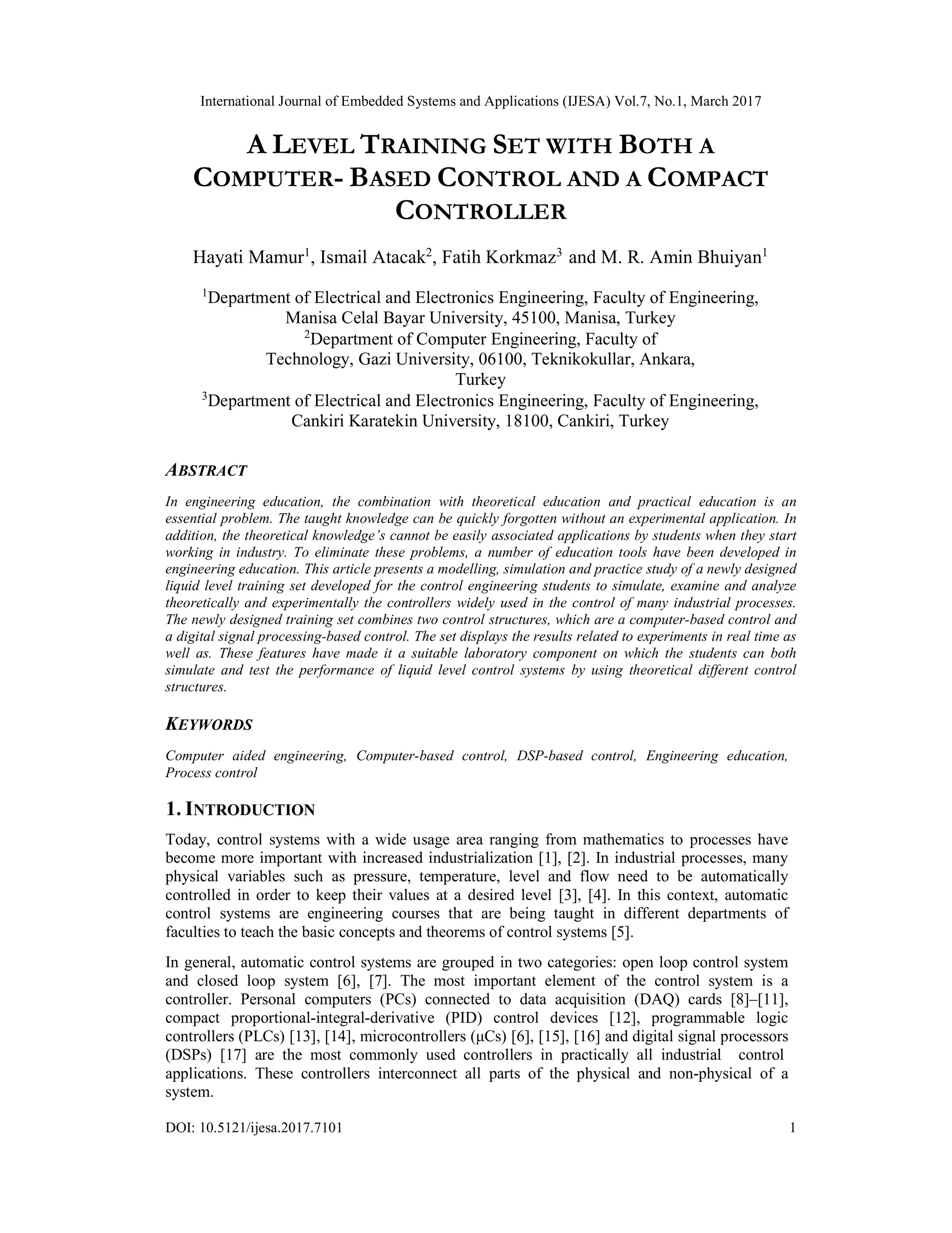 International Journal of Embedded Systems and Applications (IJESA) Vol.7, No.1, March 2017 DOI: 10.5121/ijesa.2017.7101 1 A LEVEL TRAINING SET WITH BOTH A COMPUTER- BASED CONTROL AND A COMPACT CONTROLLER Hayati Mamur1 , Ismail Atacak2 , Fatih Korkmaz3 and M. R. Amin Bhuiyan1 1 Department of Electrical and Electronics Engineering, Faculty of Engineering, Manisa Celal Bayar University, 45100, Manisa, Turkey 2 Department of Computer Engineering, Faculty of Technology, Gazi University, 06100, Teknikokullar, Ankara, Turkey 3 Department of Electrical and Electronics Engineering, Faculty of Engineering, Cankiri Karatekin University, 18100, Cankiri, Turkey ABSTRACT In engineering education, the combination with theoretical education and practical education is an essential problem. The taught knowledge can be quickly forgotten without an experimental application. In addition, the theoretical knowledge’s cannot be easily associated applications by students when they start working in industry. To eliminate these problems, a number of education tools have been developed in engineering education. This article presents a modelling, simulation and practice study of a newly designed liquid level training set developed for the control engineering students to simulate, examine and analyze theoretically and experimentally the controllers widely used in the control of many industrial processes. The newly designed training set combines two control structures, which are a computer-based control and a digital signal processing-based control. The set displays the results related to experiments in real time as well as. These features have made it a suitable laboratory component on which the students can both simulate and test the performance of liquid level control systems by using theoretical different control structures. KEYWORDS Computer aided engineering, Computer-based control, DSP-based control, Engineering education, Process control 1. INTRODUCTION Today, control systems with a wide usage area ranging from mathematics to processes have become more important with increased industrialization [1], [2]. In industrial processes, many physical variables such as pressure, temperature, level and flow need to be automatically controlled in order to keep their values at a desired level [3], [4]. In this context, automatic control systems are engineering courses that are being taught in different departments of faculties to teach the basic concepts and theorems of control systems [5]. In general, automatic control systems are grouped in two categories: open loop control system and closed loop system [6], [7]. The most important element of the control system is a controller. Personal computers (PCs) connected to data acquisition (DAQ) cards [8]–[11], compact proportional-integral-derivative (PID) control devices [12], programmable logic controllers (PLCs) [13], [14], microcontrollers (μCs) [6], [15], [16] and digital signal processors (DSPs) [17] are the most commonly used controllers in practically all industrial control applications. These controllers interconnect all parts of the physical and non-physical of a system. 
